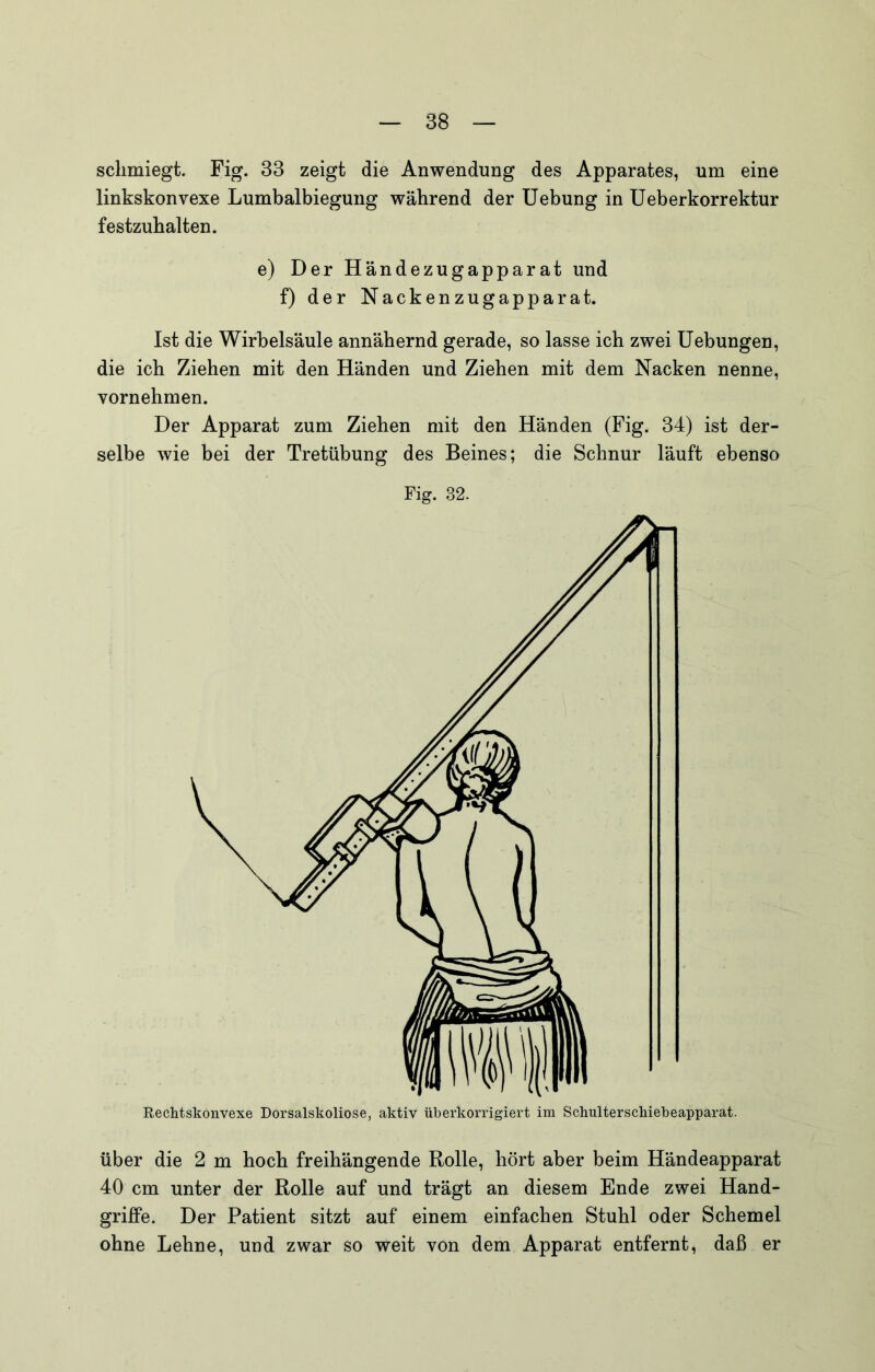 schmiegt. Fig. 33 zeigt die Anwendung des Apparates, um eine linkskonvexe Lumbalbiegung während der Uebung in Ueberkorrektur festzuhalten. e) Der Händezugapparat und f) der Nackenzugapparat. Ist die Wirbelsäule annähernd gerade, so lasse ich zwei Hebungen, die ich Ziehen mit den Händen und Ziehen mit dem Nacken nenne, vornehmen. Der Apparat zum Ziehen mit den Händen (Fig. 34) ist der- selbe wie bei der Tretübung des Beines; die Schnur läuft ebenso Fig. 32. RecMskonvexe Dorsalskoliose, aktiv überkorrigiert im Schulterschiebeapparat. über die 2 m hoch freihängende Rolle, hört aber beim Händeapparat 40 cm unter der Rolle auf und trägt an diesem Ende zwei Hand- griffe. Der Patient sitzt auf einem einfachen Stuhl oder Schemel ohne Lehne, und zwar so weit von dem Apparat entfernt, daß er