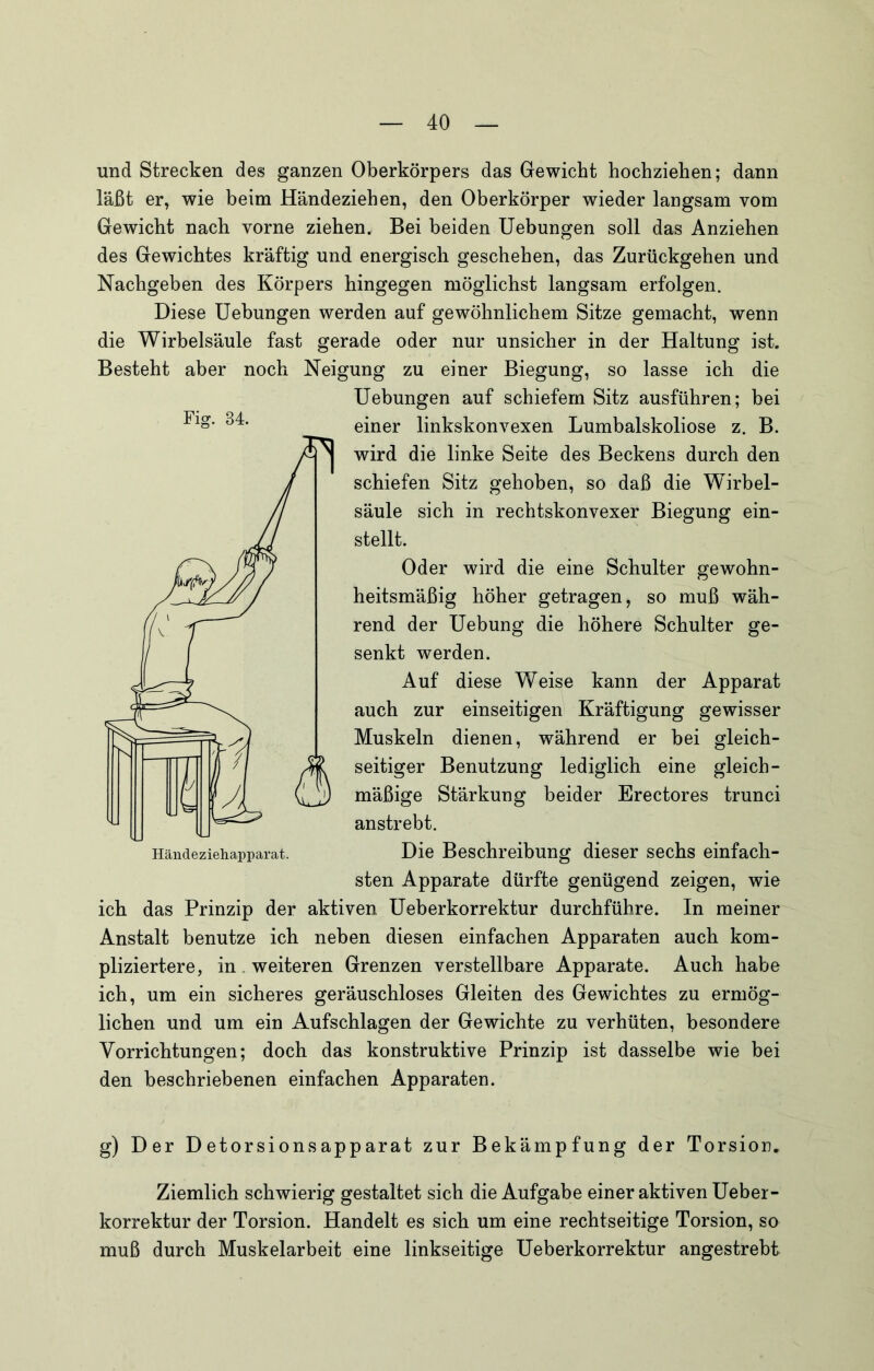und Strecken des ganzen Oberkörpers das Gewicht hochziehen; dann läßt er, wie beim Händeziehen, den Oberkörper wieder langsam vom Gewicht nach vorne ziehen. Bei beiden Hebungen soll das Anziehen des Gewichtes kräftig und energisch geschehen, das Zurückgehen und Nachgeben des Körpers hingegen möglichst langsam erfolgen. Diese Hebungen werden auf gewöhnlichem Sitze gemacht, wenn die Wirbelsäule fast gerade oder nur unsicher in der Haltung ist. Besteht aber noch Neigung zu einer Biegung, so lasse ich die Hebungen auf schiefem Sitz ausführen; bei einer linkskonvexen Lumbalskoliose z. B. wird die linke Seite des Beckens durch den schiefen Sitz gehoben, so daß die Wirbel- säule sich in rechtskonvexer Biegung ein- stellt. Oder wird die eine Schulter gewohn- heitsmäßig höher getragen, so muß wäh- rend der Hebung die höhere Schulter ge- senkt werden. Auf diese Weise kann der Apparat auch zur einseitigen Kräftigung gewisser Muskeln dienen, während er bei gleich- seitiger Benutzung lediglich eine gleich- mäßige Stärkung beider Erectores trunci anstrebt. Die Beschreibung dieser sechs einfach- sten Apparate dürfte genügend zeigen, wie ich das Prinzip der aktiven Heberkorrektur durchführe. In meiner Anstalt benutze ich neben diesen einfachen Apparaten auch kom- pliziertere, in . weiteren Grenzen verstellbare Apparate. Auch habe ich, um ein sicheres geräuschloses Gleiten des Gewichtes zu ermög- lichen und um ein Aufschlagen der Gewichte zu verhüten, besondere Vorrichtungen; doch das konstruktive Prinzip ist dasselbe wie bei den beschriebenen einfachen Apparaten. g) Der Detorsionsapparat zur Bekämpfung der Torsion. Ziemlich schwierig gestaltet sich die Aufgabe einer aktiven Heber- korrektur der Torsion. Handelt es sich um eine rechtseitige Torsion, so muß durch Muskelarbeit eine linkseitige Heberkorrektur angestrebt