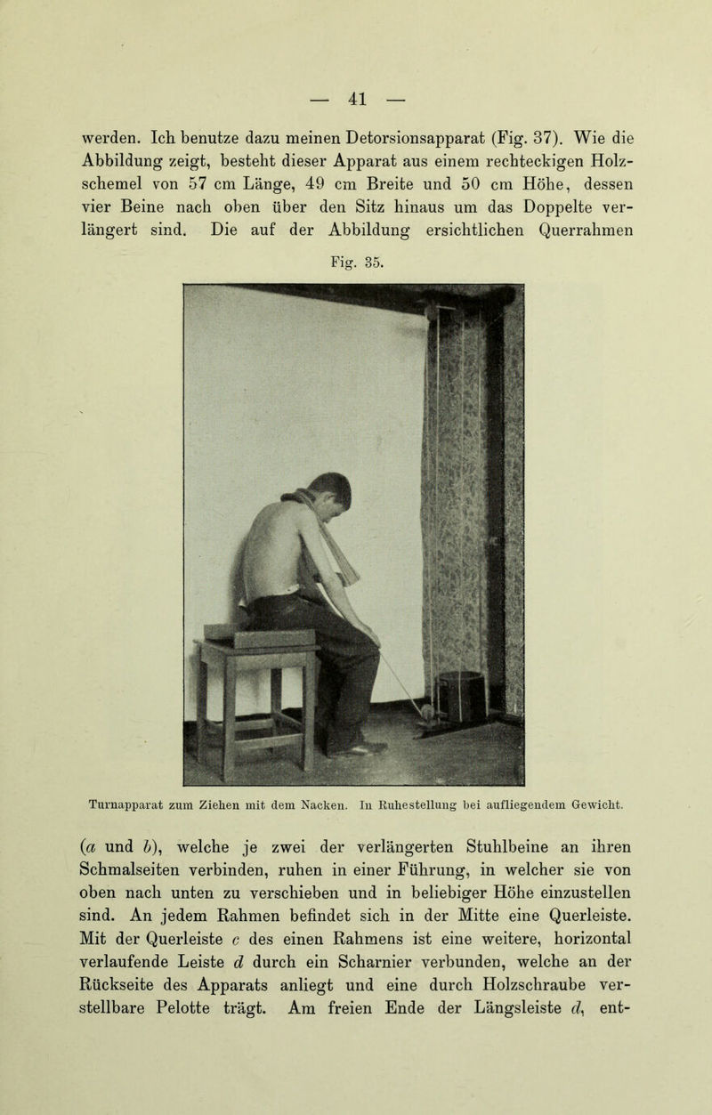 werden. Ich benutze dazu meinen Detorsionsapparat (Fig. 37). Wie die Abbildung zeigt, besteht dieser Apparat aus einem rechteckigen Holz- schemel von 57 cm Länge, 49 cm Breite und 50 cm Höhe, dessen vier Beine nach oben über den Sitz hinaus um das Doppelte ver- längert sind. Die auf der Abbildung ersichtlichen Querrahmen Fig. 35. Turnapparat zum Ziehen mit dem Nacken. In Ruhestellung bei aufliegendem Gewicht. (a und b), welche je zwei der verlängerten Stuhlbeine an ihren Schmalseiten verbinden, ruhen in einer Führung, in welcher sie von oben nach unten zu verschieben und in beliebiger Höhe einzustellen sind. An jedem Rahmen befindet sich in der Mitte eine Querleiste. Mit der Querleiste c des einen Rahmens ist eine weitere, horizontal verlaufende Leiste d durch ein Scharnier verbunden, welche an der Rückseite des Apparats anliegt und eine durch Holzschraube ver- stellbare Pelotte trägt. Am freien Ende der Längsleiste (7, ent-