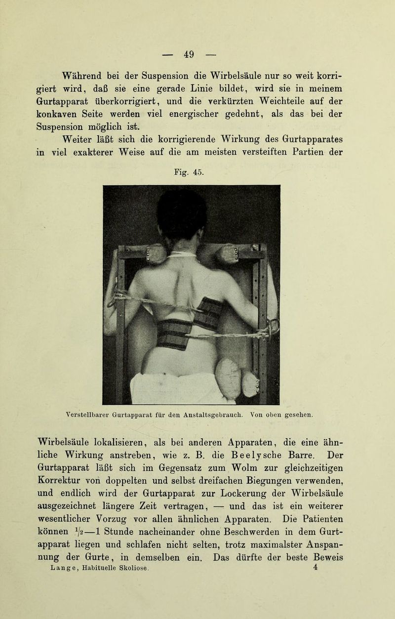 Während bei der Suspension die Wirbelsäule nur so weit korri- giert wird, daß sie eine gerade Linie bildet, wird sie in meinem Gurtapparat überkorrigiert, und die verkürzten Weicbteile auf der konkaven Seite werden viel energischer gedehnt, als das bei der Suspension möglich ist. Weiter läßt sich die korrigierende Wirkung des Gurtapparates in viel exakterer Weise auf die am meisten versteiften Partien der Fig. 45. Verstellbarer Gurtapparat für den Anstaltsgebrauch. Von oben gesehen. Wirbelsäule lokalisieren, als bei anderen Apparaten, die eine ähn- liche Wirkung anstreben, wie z. B. die Beelysche Barre. Der Gurtapparat läßt sich im Gegensatz zum Wolm zur gleichzeitigen Korrektur von doppelten und selbst dreifachen Biegungen verwenden, und endlich wird der Gurtäpparat zur Lockerung der Wirbelsäule ausgezeichnet längere Zeit vertragen, — und das ist ein weiterer wesentlicher Vorzug vor allen ähnlichen Apparaten. Die Patienten können ^/2—1 Stunde nacheinander ohne Beschwerden in dem Gurt- apparat liegen und schlafen nicht selten, trotz maximalster Anspan- nung der Gurte, in demselben ein. Das dürfte der beste Beweis Lange, Habituelle Skoliose. 4