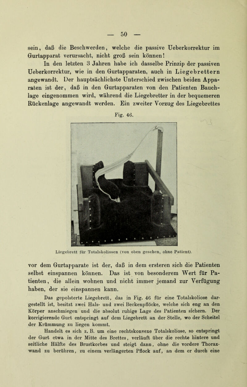sein, daß die Beschwerden, welche die passive Ueberkorrektur im Gurtapparat verursacht, nicht groß sein können! In den letzten 3 Jahren habe ich dasselbe Prinzip der passiven Ueberkorrektur, wie in den Gurtapparaten, auch in Liegebrettern angewandt. Der hauptsächlichste Unterschied zwischen beiden Appa- raten ist der, daß in den Gurtapparaten von den Patienten Bauch- lage eingenommen wird, während die Liegebretter in der bequemeren Rückenlage angewandt werden. Ein zweiter Vorzug des Liegebrettes 3 Liegebrett für Totalskoliosen (von oben gesehen, ohne Patient). Fig. 46. vor dem Gurtapparate ist der, daß in dem ersteren sich die Patienten selbst einspannen können. Das ist von besonderem Wert für Pa- tienten, die allein wohnen und nicht immer jemand zur Verfügung haben, der sie einspannen kann. Das gepolsterte Liegebrett, das in Fig. 46 für eine Totalskoliose dar- gestellt ist, besitzt zwei Hals- und zwei Beckenpflöcke, welche sich eng an den Körper anschmiegen und die absolut ruhige Lage des Patienten sichern. Der korrigierende Gurt entspringt auf dem Liegebrett an der Stelle, wo der Scheitel der Krümmung zu liegen kommt. Handelt es sich z. B. um eine rechtskonvexe Totalskoliose, so entspringt der Gurt etwa in der Mitte des Brettes, verläuft über die rechte Hintere und seitliche Hälfte des Brustkorbes und steigt dann, ohne die vordere Thorax- wand zu berühren, zu einem verlängerten Pflock auf, an dem er durch eine