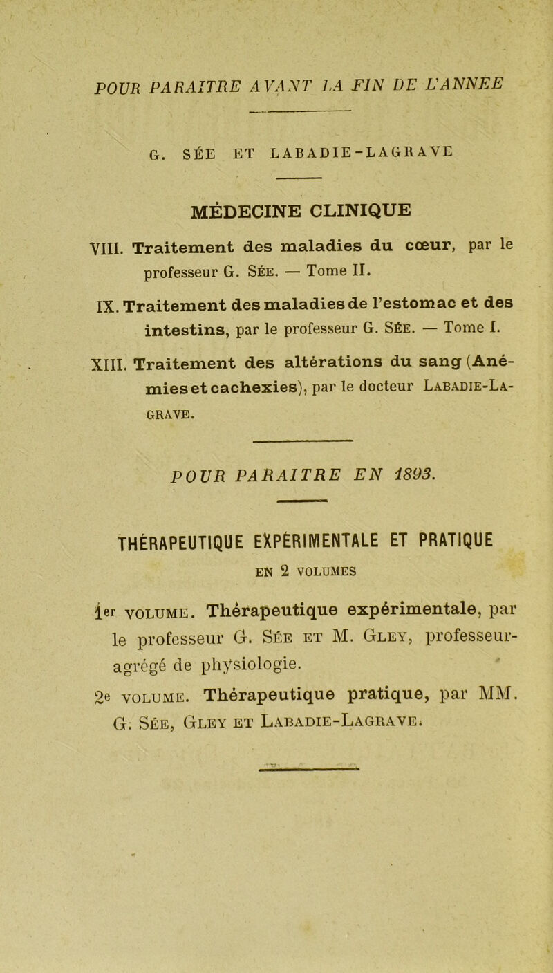 POUR PARAITRE AVANT LA FIN DE L'ANNEE G. SÉE ET LABADIE-LAGRAVE MÉDECINE CLINIQUE VIII. Traitement des maladies du cœur, par le professeur G. Sée. — Tome II. IX. Traitement des maladies de l’estomac et des intestins, par le professeur G. Sée. — Tome 1. XIII. Traitement des altérations du sang (Ané- mies et cachexies), par le docteur Labadie-La- grave. POUR PARAITRE EN 1893. THÉRAPEUTIQUE EXPÉRIMENTALE ET PRATIQUE EN 2 VOLUMES 1er volume. Thérapeutique expérimentale, par le professeur G. Sée et M. Gley, professeur- agrégé de physiologie. 2e volume. Thérapeutique pratique, par MM. G. Sée, Gley et Labadie-Lagrave*