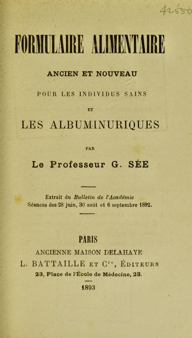 ANCIEN ET NOUVEAU POUR LES INDIVIDUS SAINS ET LES ALBUMINURIQUES PAR Le Professeur G. SÉE Extrait du Bulletin de l'Académie Séances des 28 juin, 30 août et 6 septembre 1892» PARIS ANCIENNE MAISON DELAIIAYE L; BATTAILLE et Cie, Éditeurs 23, Place de l’École de Médecine, 23. 1893