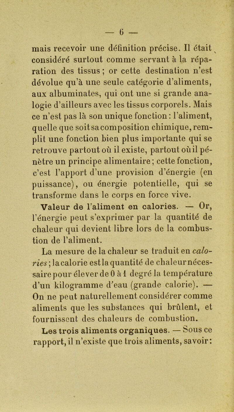 mais recevoir une définition précise. Il était considéré surtout comme servant à la répa- ration des tissus ; or cette destination n’est dévolue qu’à une seule catégorie d’aliments, aux albuminates, qui ont une si grande ana- logie d’ailleurs avec les tissus corporels. Mais ce n’est pas là son unique fonction : l’aliment, quelle que soitsacomposition chimique, rem- plit une fonction bien plus importante qui se retrouve partout où il existe, partout où il pé- nètre un principe alimentaire; cette fonction, c’est l’apport d’une provision d’énergie (en puissance), ou énergie potentielle, qui se transforme dans le corps en force vive. Valeur de l’aliment en calories. — Or, l’énergie peut s’exprimer par la quantité de chaleur qui devient libre lors de la combus- tion de l’aliment. La mesure de la chaleur se traduit en ca/o- ries; la calorie estla quantité de chaleur néces- saire pour élever de 0 à 1 degré la température d’un kilogramme d’eau (grande calorie). — On ne peut naturellement considérer comme aliments que les substances qui brûlent, et fournissent des chaleurs de combustion. Les trois aliments organiques. — Sous ce rapport, il n’existe que trois aliments, savoir: