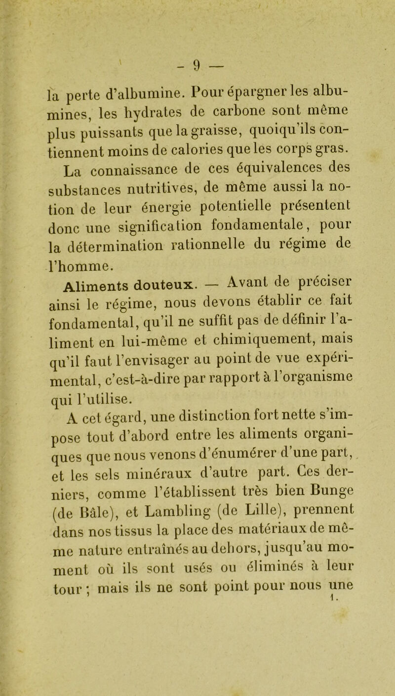 la perte d’albumine. Pour épargner les albu- mines, les hydrates de carbone sont même plus puissants que la graisse, quoiqu’ils con- tiennent moins de calories que les corps gras. La connaissance de ces équivalences des substances nutritives, de même aussi la no- tion de leur énergie potentielle présentent donc une signification fondamentale, pour la détermination rationnelle du régime de l’homme. Aliments douteux. — Avant de préciser ainsi le régime, nous devons établir ce fait fondamental, qu’il ne suffit pas de définir l’a- liment en lui-même et chimiquement, mais qu’il faut l’envisager au point de vue expéri- mental, c’est-à-dire par rapport à l’organisme qui l’utilise. A cet égard, une distinction fort nette s’im- pose tout d’abord entre les aliments organi- ques que nous venons d’énumérer d’une part, et les sels minéraux d’autre part. Ces der- niers, comme l’établissent très bien Bunge (de Bâle), et Lambling (de Lille), prennent dans nos tissus la place des matériaux de mê- me nature entraînés au dehors, jusqu’au mo- ment où ils sont usés ou éliminés à leur tour ; mais ils ne sont point pour nous une