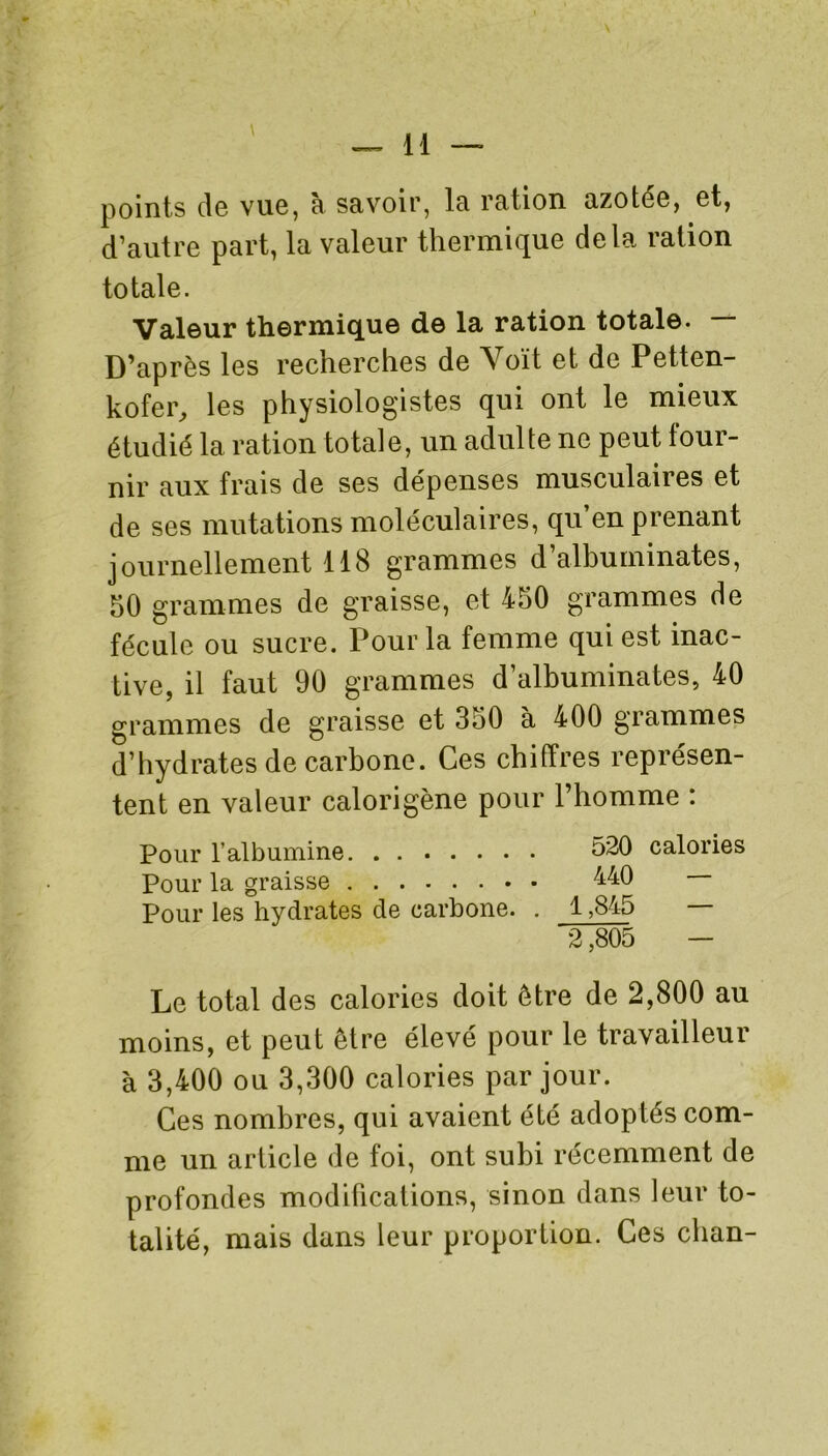 points de vue, à savoir, la ration azotée, et, d’autre part, la valeur thermique delà ration totale. Valeur thermique de la ration totale. — D’après les recherches de Voit et de Petten- kofer, les physiologistes qui ont le mieux étudié la ration totale, un adulte ne peut four- nir aux frais de ses dépenses musculaires et de ses mutations moléculaires, qu’en prenant journellement 118 grammes d’albuminates, 50 grammes de graisse, et 450 grammes de fécule ou sucre. Pour la femme qui est inac- tive, il faut 90 grammes d’albuminates, 40 grammes de graisse et 350 à 400 grammes d’hydrates de carbone. Ces chiffres représen- tent en valeur calorigène pour l’homme : Pour l’albumine 520 calories Pour la graisse 440 — Pour les hydrates de carbone. . 1,845 — 2,805 — Le total des calories doit être de 2,800 au moins, et peut être élevé pour le travailleur à 3,400 ou 3,300 calories par jour. Ces nombres, qui avaient été adoptés com- me un article de foi, ont subi récemment de profondes modifications, sinon dans leur to- talité, mais dans leur proportion. Ces clian-