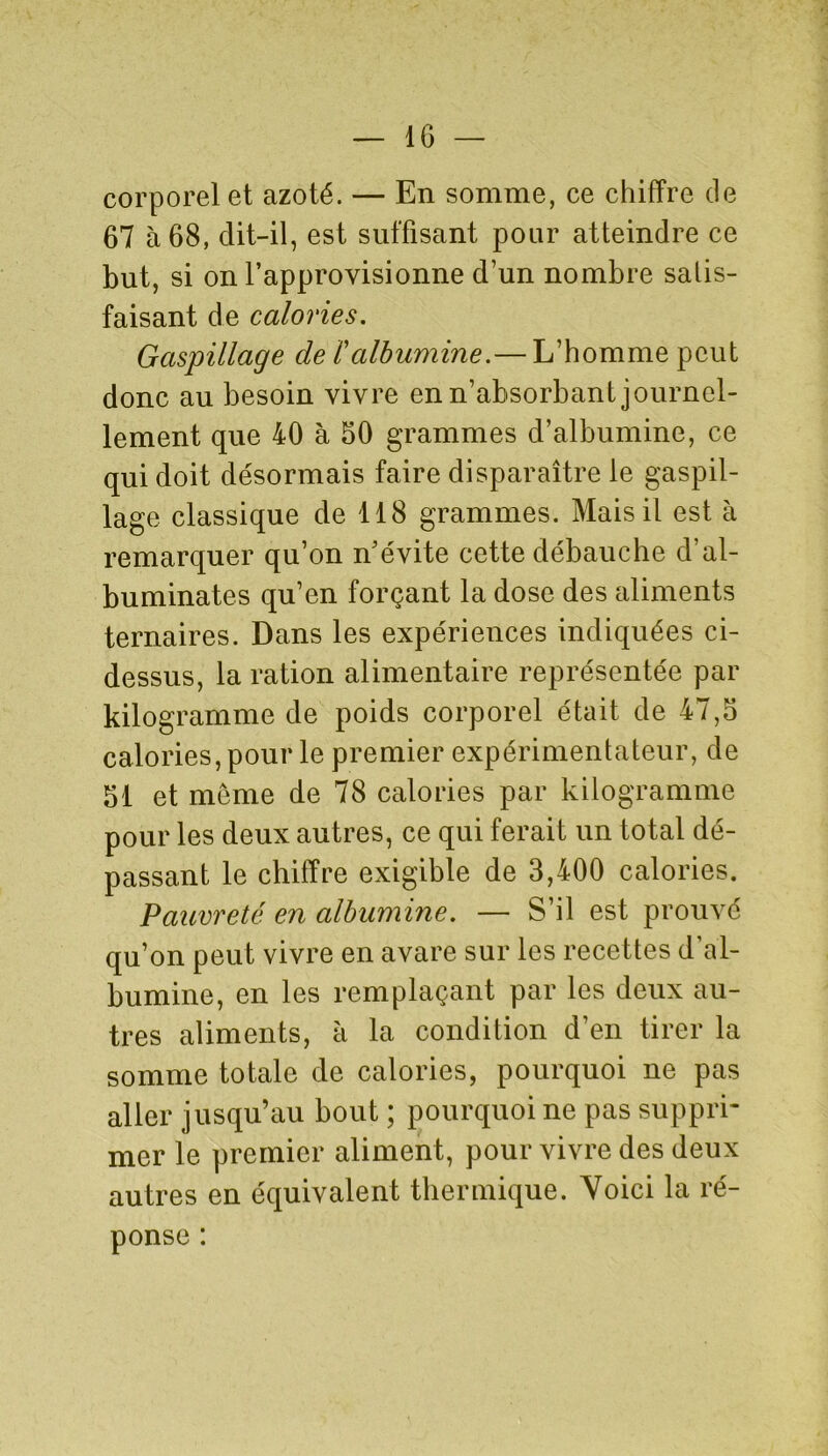 corporel et azoté. — En somme, ce chiffre de 67 à 68, dit-il, est suffisant pour atteindre ce but, si on l’approvisionne d’un nombre satis- faisant de calories. Gaspillage de ïalbumine.— L’homme peut donc au besoin vivre en n’absorbant journel- lement que 40 à 50 grammes d’albumine, ce qui doit désormais faire disparaître le gaspil- lage classique de 118 grammes. Mais il est à remarquer qu’on n’évite cette débauche d’al- buminates qu’en forçant la dose des aliments ternaires. Dans les expériences indiquées ci- dessus, la ration alimentaire représentée par kilogramme de poids corporel était de 47,5 calories, pour le premier expérimentateur, de 51 et meme de 78 calories par kilogramme pour les deux autres, ce qui ferait un total dé- passant le chiffre exigible de 3,400 calories. Pauvreté en albumine. — S’il est prouvé qu’on peut vivre en avare sur les recettes d’al- bumine, en les remplaçant par les deux au- tres aliments, à la condition d’en tirer la somme totale de calories, pourquoi ne pas aller jusqu’au bout ; pourquoi ne pas suppri- mer le premier aliment, pour vivre des deux autres en équivalent thermique. Voici la ré- ponse :