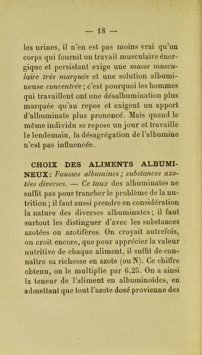 les urines, il n’en est pas moins vrai qu’un corps qui fournit un travail musculaire éner- gique et persistant exige une masse muscu- laire très marquée et une solution albumi- neuse concentrée ; c’est pourquoi les hommes qui travaillent ont une désalbumination plus marquée qu’au repos et exigent un apport d’albuminate plus prononcé. Mais quand le même individu se repose un jour et travaille le lendemain, la désagrégation de l’albumine n’est pas influencée. CHOIX DES ALIMENTS ALBUMI- NEUX: Fausses albumines ; substances azo- tées diverses. — Ce taux des albuminates ne suffit pas pour trancher le problème de la nu- trition ; il faut aussi prendre en considération la nature des diverses albuminates ; il faut surtout les distinguer d’avec les substances azotées ou azotifères. On croyait autrefois, on croit encore, que pour apprécier la valeur nutritive de chaque aliment, il suffit de con- naître sa richesse en azote (ou N). Ce chiffre obtenu, on le multiplie par 6,25. On a ainsi la teneur de l’aliment en albuminoïdes, en admettant que tout l’azote dosé provienne des