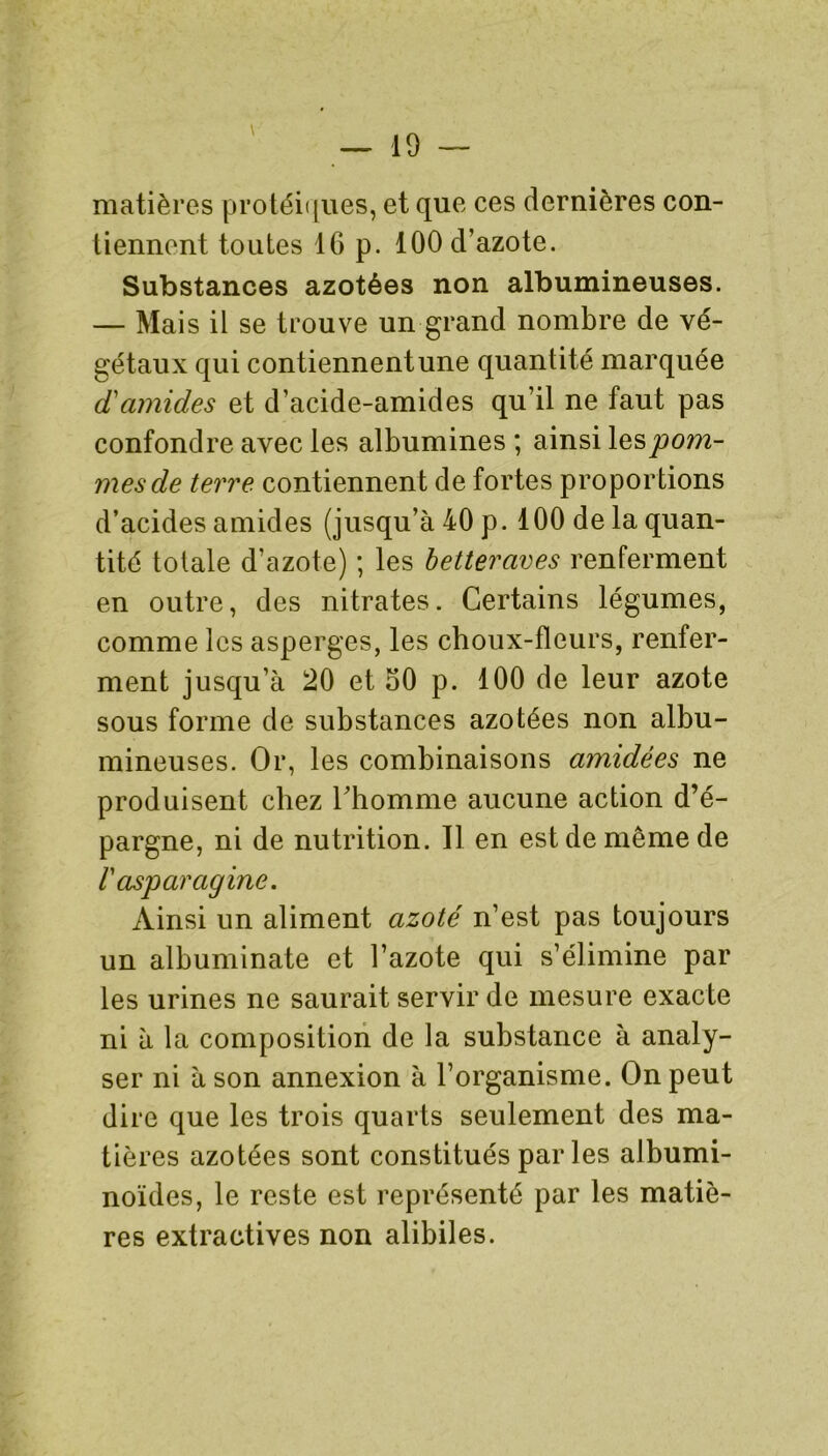 matières protéiques, et que ces dernières con- tiennent toutes 16 p. 100 d’azote. Substances azotées non albumineuses. — Mai s il se trouve un grand nombre de vé- gétaux qui contiennent une quantité marquée d'amides et d’acide-amides qu’il ne faut pas confondre avec les albumines ; ainsi les pom- mes de terre contiennent de fortes proportions d’acides amides (jusqu’à 40 p. 100 de la quan- tité totale d’azote) ; les betteraves renferment en outre, des nitrates. Certains légumes, comme les asperges, les choux-fleurs, renfer- ment jusqu’à 20 et 60 p. 100 de leur azote sous forme de substances azotées non albu- mineuses. Or, les combinaisons amidées ne produisent chez l’homme aucune action d’é- pargne, ni de nutrition. Il en est de même de r asparagine. Ainsi un aliment azoté n’est pas toujours un albuminate et l’azote qui s’élimine par les urines ne saurait servir de mesure exacte ni à la composition de la substance à analy- ser ni à son annexion à l’organisme. On peut dire que les trois quarts seulement des ma- tières azotées sont constitués parles albumi- noïdes, le reste est représenté par les matiè- res extractives non alibiles.