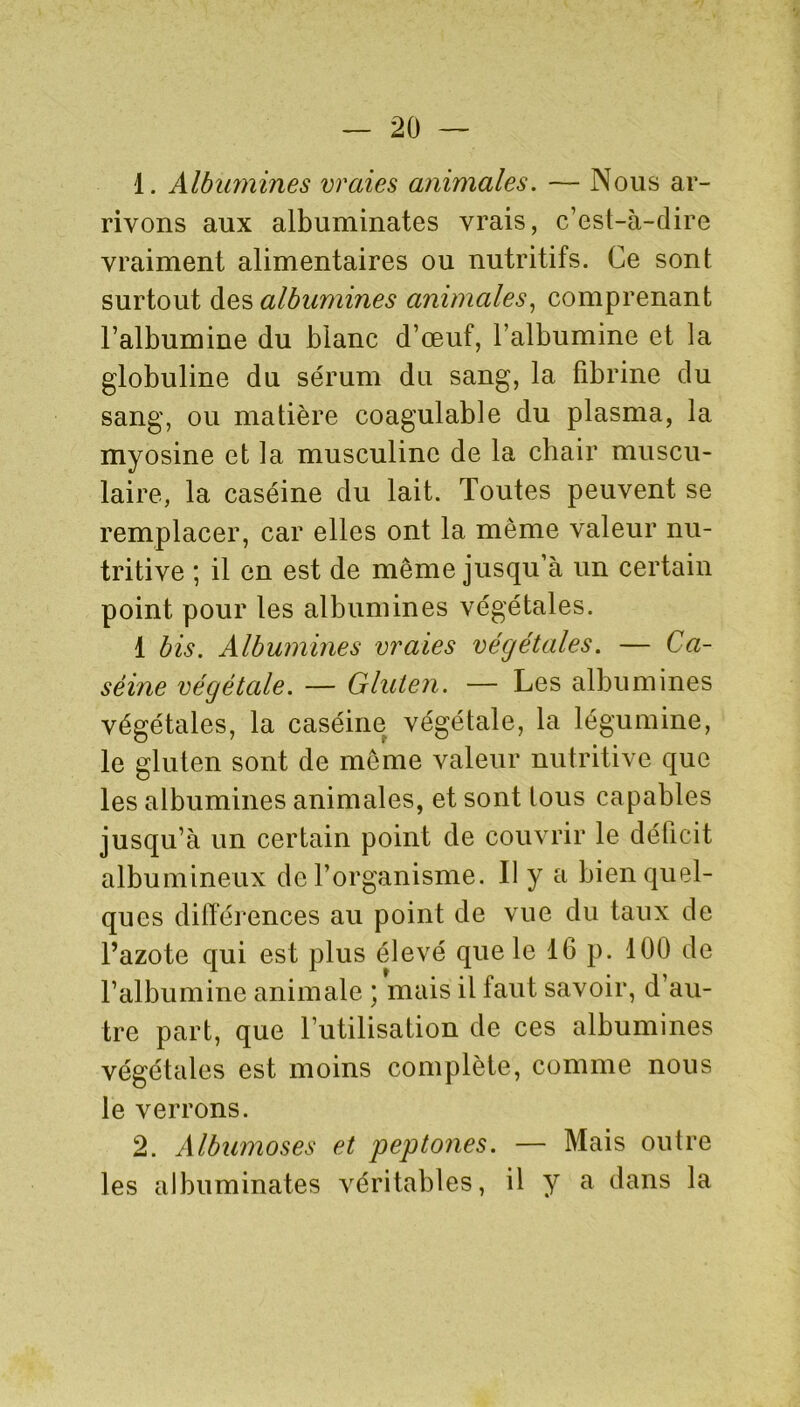 1. Albumines vraies animales. — Nous ar- rivons aux albuminates vrais, c’est-à-dire vraiment alimentaires ou nutritifs. Ce sont surtout des albumines animales, comprenant l’albumine du blanc d’œuf, l’albumine et la globuline du sérum du sang, la fibrine du sang, ou matière coagulable du plasma, la myosine et la musculinc de la chair muscu- laire, la caséine du lait. Toutes peuvent se remplacer, car elles ont la même valeur nu- tritive ; il en est de meme jusqu’à un certain point pour les albumines végétales. 1 bis. Albumines vraies végétales. — Ca- séine végétale. — Gluten. — Les albumines végétales, la caséine végétale, la légumine, le gluten sont de meme valeur nutritive que les albumines animales, et sont tous capables jusqu’à un certain point de couvrir le déficit albumineux de l’organisme. Il y a bien quel- ques différences au point de vue du taux de l’azote qui est plus élevé que le 16 p. 100 de l’albumine animale ; mais il faut savoir, d’au- tre part, que l’utilisation de ces albumines végétales est moins complète, comme nous le verrons. 2. Albumoses et peptones. — Mais outre les albuminates véritables, il y a dans la