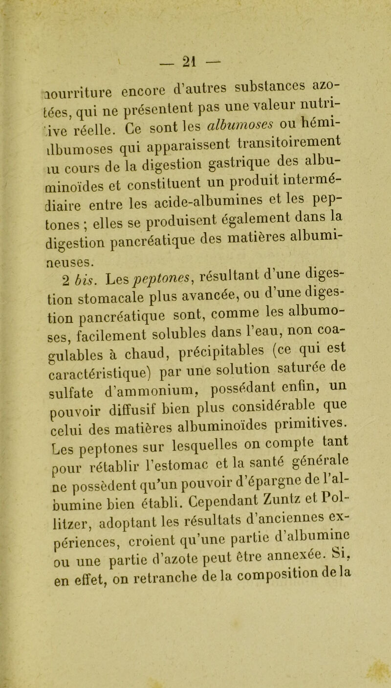 aourriture encore d’autres substances azo- tées, qui ne présentent pas une valeur nutri- tive réelle. Ce sont les albumoses ou hémi- ilbumoses qui apparaissent transitoirement m cours de la digestion gastrique des albu- minoïdes et constituent un produit intermé- diaire entre les acide-albumines et les pep- tones ; elles se produisent également dans la digestion pancréatique des matières albumi- rieuses. 2 bis. Lespeptones, résultant d une diges- tion stomacale plus avancée, ou d une diges tion pancréatique sont, comme les albumo- ses, facilement solubles dans l’eau, non coa- gulables à chaud, précipitables (ce qui est caractéristique) par une solution saturée de sulfate d’ammonium, possédant enfin, un pouvoir diffusif bien plus considérable que celui des matières albuminoïdes primitives. Les peptones sur lesquelles on compte tant pour rétablir l’estomac et la santé générale ne possèdent qu’un pouvoir d’épargne de l’al- bumine bien établi. Cependant Zuntz et Pol- litzer, adoptant les résultats d’anciennes ex- périences, croient qu’une partie d albumine ou une partie d’azote peut être annexée. Si, en effet, on retranche delà composition de la