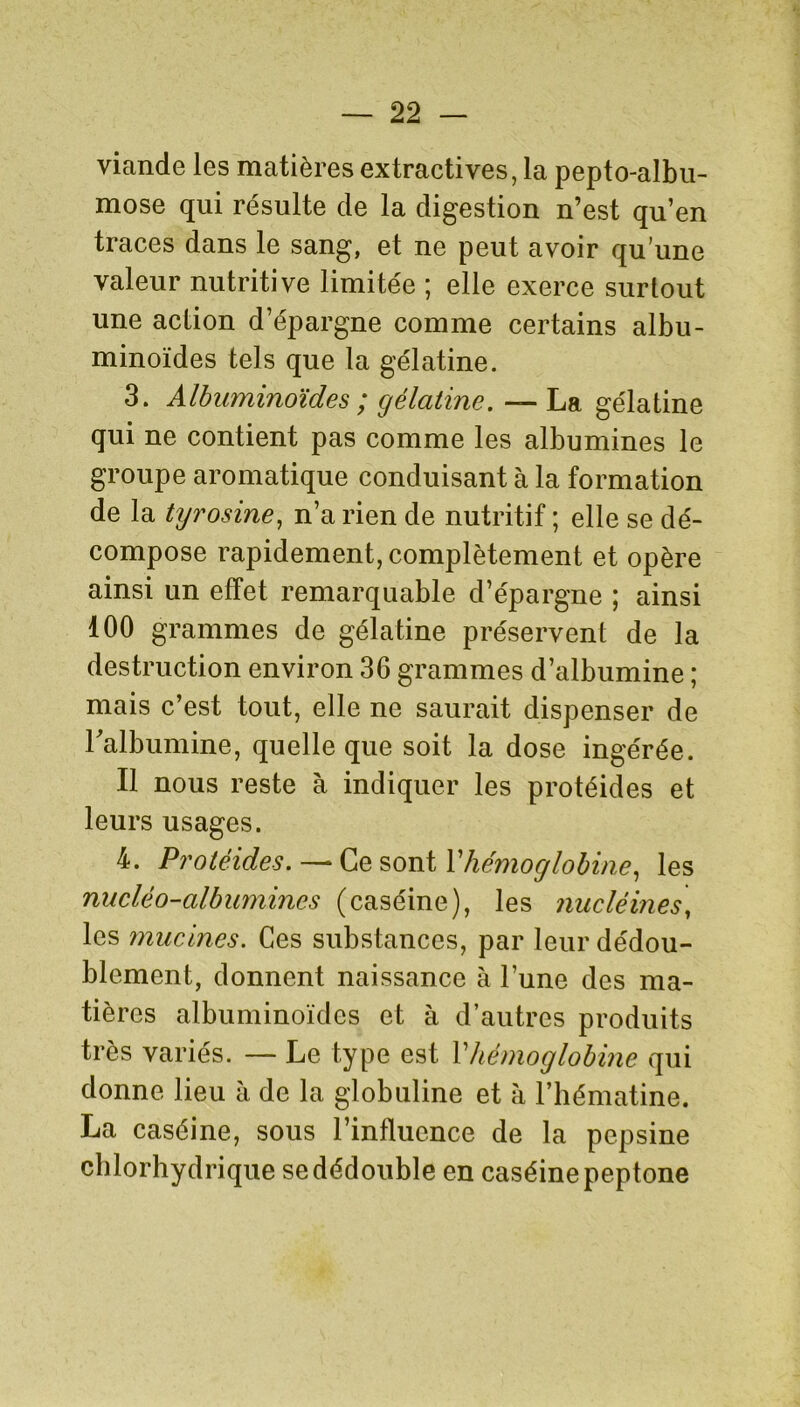 viande les matières extractives, la pepto-albu- mose qui résulte de la digestion n’est qu’en traces dans le sang, et ne peut avoir qu’une valeur nutritive limitée ; elle exerce surtout une action d’épargne comme certains albu- minoïdes tels que la gélatine. 3. Albuminoïdes ; gélatine. — La gélatine qui ne contient pas comme les albumines le groupe aromatique conduisant à la formation de la tyrosine, n’a rien de nutritif ; elle se dé- compose rapidement, complètement et opère ainsi un effet remarquable d’épargne ; ainsi 100 grammes de gélatine préservent de la destruction environ 36 grammes d’albumine ; mais c’est tout, elle ne saurait dispenser de Falbumine, quelle que soit la dose ingérée. Il nous reste à indiquer les protéides et leurs usages. 4. Protéides. — Ce sont Y hémoglobine, les nucléo-albumines (caséine), les nucléines, les mucines. Ces substances, par leur dédou- blement, donnent naissance à l’une des ma- tières albuminoïdes et à d’autres produits très variés. — Le type est Y hémoglobine qui donne lieu à de la globuline et à l’hématine. La caséine, sous l’influence de la pepsine chlorhydrique se dédouble en caséine peptone