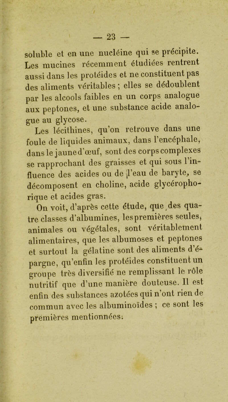 soluble et en une nucléine qui se précipite. Les mucines récemment étudiées rentrent aussi dans les proteides et ne constituent pas des aliments véritables ; elles se dédoublent par les alcools faibles en un corps analogue aux peptones, et une substance acide analo- gue au glycose. Les lécithines, qu’on retrouve dans une foule de liquides animaux, dans l’encéphale, dans le jaune d’œuf, sont des corps complexes se rapprochant des graisses et qui sous l’in- fluence des acides ou de [1 eau de baryte^ se décomposent en choline, acide glycéropho- rique et acides gras. On voit, d’après cette étude, qile,des qua- tre classes d’albumines, les premières seules* animales ou végétales, sont véritablement alimentaires, que les albumoses et peptones et surtout la gélatine sont des aliments d’é- pargne, qu’enfin les protéides constituent un groupe très diversifié ne remplissant le rôle nutritif que d’une manière douteuse. Il est enfin des substances azotées qui n ont rien de commun avec les albuminoïdes ; ce sont les premières mentionnées: