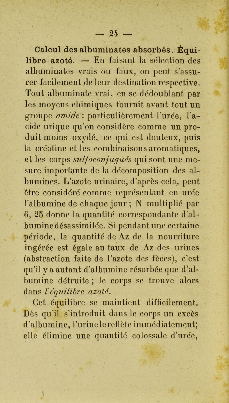 Calcul des albuminates absorbés. Équi- libre azoté. — En faisant la sélection des albuminates vrais ou faux, on peut s’assu- rer facilement de leur destination respective. Tout albuminate vrai, en se dédoublant par les moyens chimiques fournit avant tout un groupe amide : particulièrement l’urée, l’a- cide urique qu’on considère comme un pro- duit moins oxydé, ce qui est douteux, puis la créatine et les combinaisons aromatiques, et les corps sulfoconjugués qui sont une me- sure importante de la décomposition des al- bumines. L’azote urinaire, d’après cela, peut être considéré comme représentant en urée l’albumine de chaque jour ; N multiplié par 6, 25 donne la quantité correspondante d’al- bumine désassimilée. Si pendant une certaine période, la quantité de Az de la nourriture ingérée est égale au taux de Az des urines (abstraction faite de l’azote des fèces), c’est qu’il y a autant d’albumine résorbée que d’al- bumine détruite ; le corps se trouve alors dans Véquilibre azoté. Cet équilibre se maintient difficilement. Dès qu’il s’introduit dans le corps un excès d’albumine, l’urine le reflète immédiatement; elle élimine une quantité colossale d’urée,