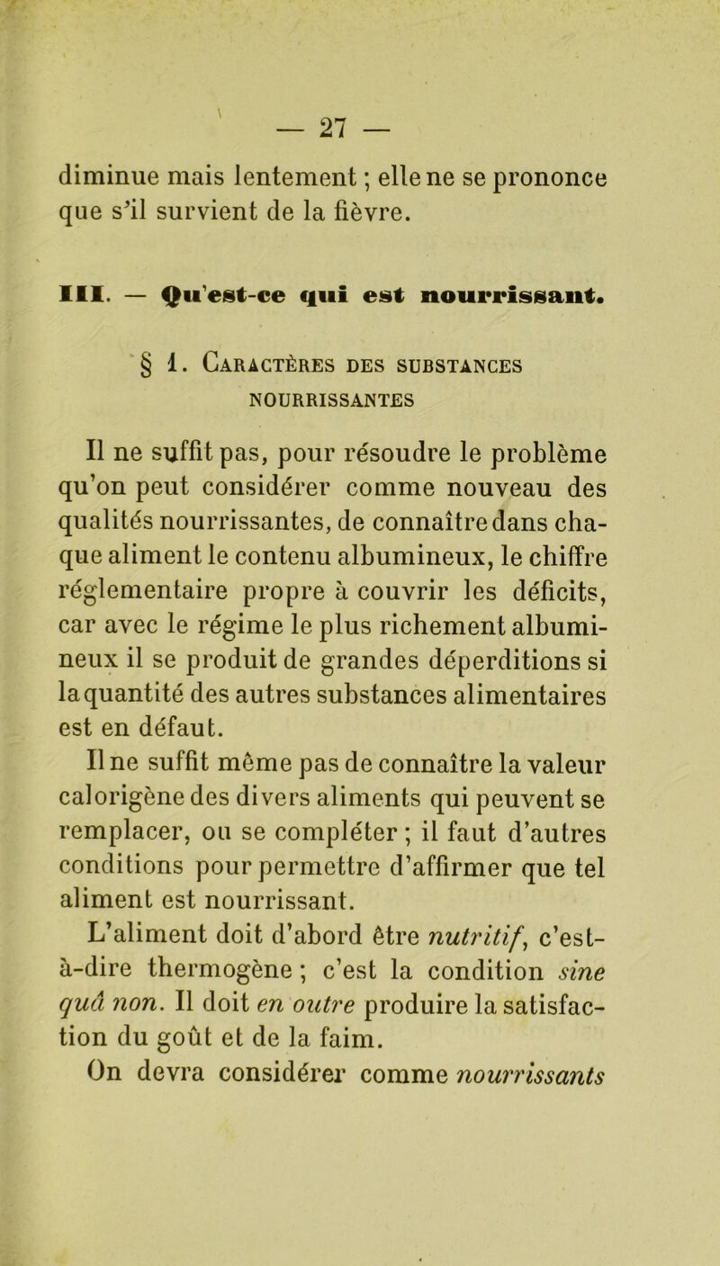 \ diminue mais lentement ; elle ne se prononce que s'il survient de la fièvre. III. — Qu'est-ce qui est nourrissant. § 1. Caractères des substances NOURRISSANTES Il ne suffit pas, pour résoudre le problème qu’on peut considérer comme nouveau des qualités nourrissantes, de connaître dans cha- que aliment le contenu albumineux, le chiffre réglementaire propre à couvrir les déficits, car avec le régime le plus richement albumi- neux il se produit de grandes déperditions si la quantité des autres substances alimentaires est en défaut. Il ne suffit meme pas de connaître la valeur calorigène des divers aliments qui peuvent se remplacer, ou se compléter ; il faut d’autres conditions pour permettre d’affirmer que tel aliment est nourrissant. L’aliment doit d’abord être nutritif, c’est- à-dire thermogène ; c’est la condition sine quâ non. Il doit en outre produire la satisfac- tion du goût et de la faim. On devra considérer comme nourrissants