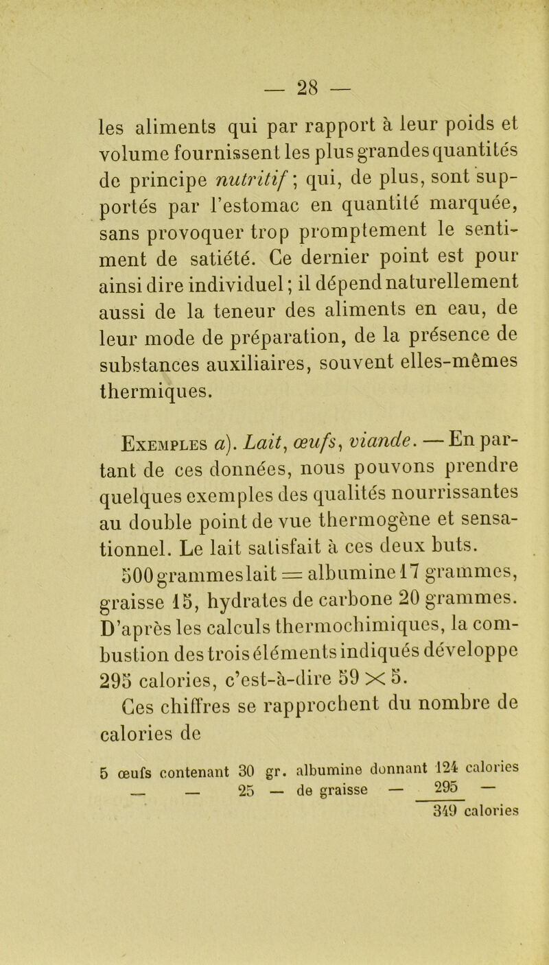 les aliments qui par rapport à leur poids et volume fournissent les plus grandes quantités de principe nutritif ; qui, de plus, sont sup- portés par l’estomac en quantité marquée, sans provoquer trop promptement le senti- ment de satiété. Ce dernier point est pour ainsi dire individuel ; il dépend naturellement aussi de la teneur des aliments en eau, de leur mode de préparation, de la présence de substances auxiliaires, souvent elles-mêmes thermiques. Exemples a). Lait, œufs, viande. — En par- tant de ces données, nous pouvons prendre quelques exemples des qualités nourrissantes au double point de vue thermogène et sensa- tionnel. Le lait satisfait à ces deux buts. SOOgrammeslait = albumine 17 grammes, graisse 15, hydrates de carbone 20 grammes. D’après les calculs thermochimiques, la com- bustion des trois éléments indiqués développe 295 calories, c’est-à-dire 59 X 5. Ces chiffres se rapprochent du nombre de calories de 5 œufs contenant 30 gr. albumine donnant 124 calories — 25 — de graisse — 295 — 349 calories
