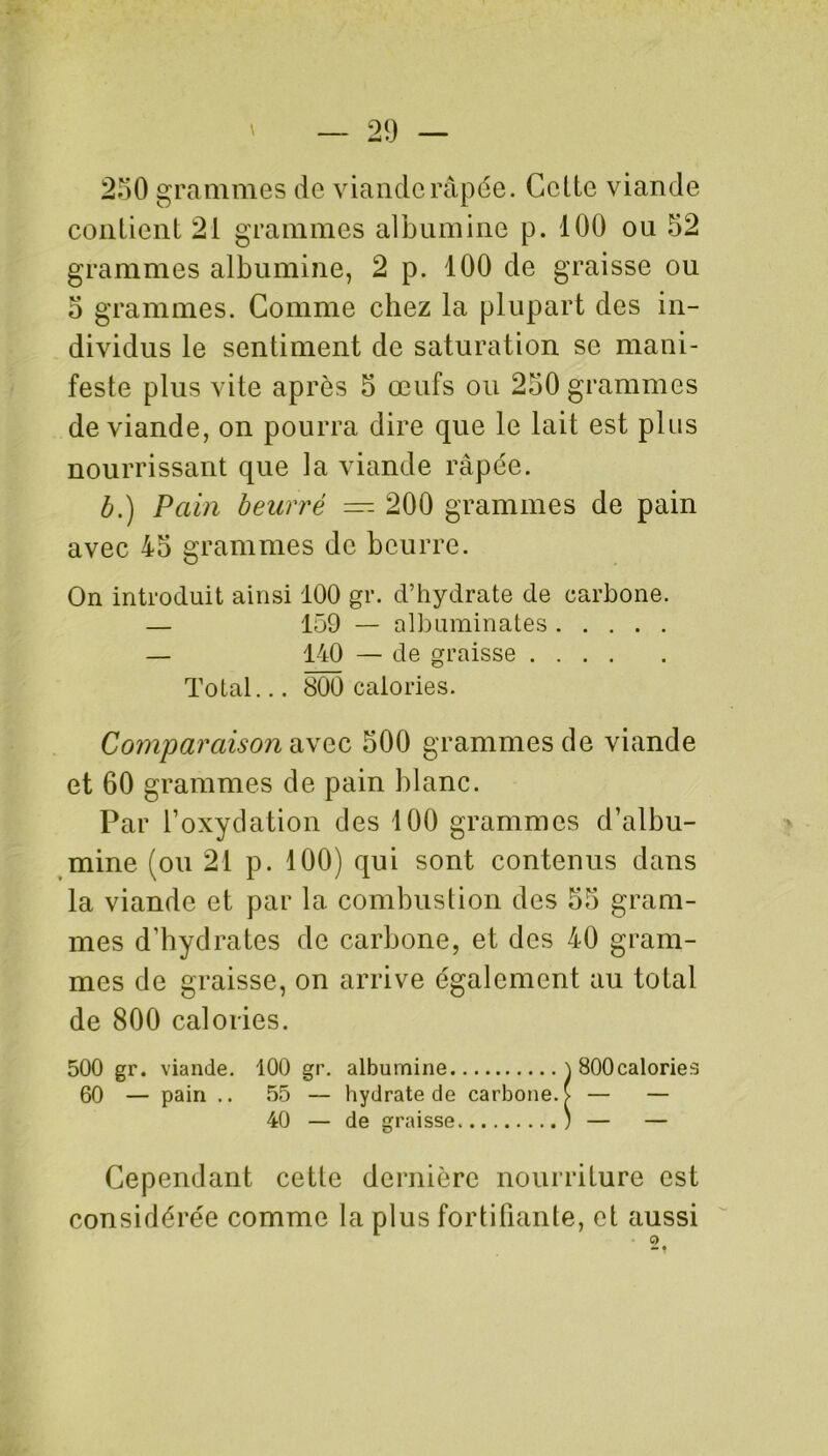 250 grammes de viande râpée. Celte viande contient 21 grammes albumine p. 100 ou 52 grammes albumine, 2 p. 100 de graisse ou 5 grammes. Comme chez la plupart des in- dividus le sentiment de saturation se mani- feste plus vite après 5 œufs ou 250 grammes de viande, on pourra dire que le lait est plus nourrissant que la viande râpée. b.) Pain beurré — 200 grammes de pain avec 45 grammes de beurre. On introduit ainsi 100 gr. d’hydrate de carbone. — 159 — nlbuminates — 140 — de graisse Total... 800 calories. Comparaison avec 500 grammes de viande et 60 grammes de pain blanc. Par l’oxydation des 100 grammes d’albu- mine (ou 21 p. 100) qui sont contenus dans la viande et par la combustion des 55 gram- mes d’hydrates de carbone, et des 40 gram- mes de graisse, on arrive également au total de 800 calories. 500 gr. viande. 100 gr. albumine } SOOcalories 60 — pain .. 55 — hydrate de carbone. > — — 40 — de graisse ; — — Cependant cette dernière nourriture est considérée comme la plus fortifiante, et aussi