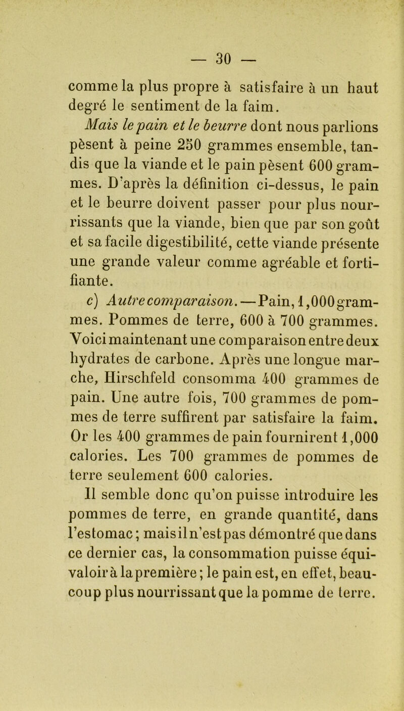 comme la plus propre à satisfaire à un haut degré le sentiment de la faim. Mais le pain et le beurre dont nous parlions pèsent à peine 250 grammes ensemble, tan- dis que la viande et le pain pèsent 600 gram- mes. D après la définition ci-dessus, le pain et le beurre doivent passer pour plus nour- rissants que la viande, bien que par son goût et sa facile digestibilité, cette viande présente une grande valeur comme agréable et forti- fiante. c) A utre comparaison. — Pain, 1,000 gram- mes. Pommes de terre, 600 à 700 grammes. Yoici maintenant une comparaison entre deux hydrates de carbone. Après une longue mar- che, Hirscbfeld consomma 400 grammes de pain. Une autre fois, 700 grammes de pom- mes de terre suffirent par satisfaire la faim. Or les 400 grammes de pain fournirent 1,000 calories. Les 700 grammes de pommes de terre seulement 600 calories. 11 semble donc qu’on puisse introduire les pommes de terre, en grande quantité, dans l’estomac; maisiln’estpas démontré que dans ce dernier cas, la consommation puisse équi- valoir à lapremière ; le pain est, en effet, beau- coup plus nourrissant que la pomme de terre.