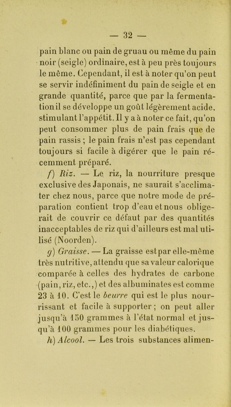 pain blanc ou pain de gruau ou même du pain noir (seigle) ordinaire, est à peu près toujours le même. Cependant, il est à noter qu’on peut se servir indéfiniment du pain de seigle et en grande quantité, parce que par la fermenta- tion il se développe un goût légèrement acide, stimulant l’appétit. Il y a à noter ce fait, qu’on peut consommer plus de pain frais que de pain rassis ; le pain frais n’est pas cependant toujours si facile à digérer que le pain ré- cemment préparé. f) Riz. — Le riz, la nourriture presque exclusive des Japonais, ne saurait s’acclima- ter chez nous, parce que notre mode de pré- paration contient trop d’eau et nous oblige- rait de couvrir ce défaut par des quantités inacceptables de riz qui d’ailleurs est mal uti- lisé (Noorden). g) Graisse. — La graisse est par elle-même très nutritive, attendu que sa valeur calorique comparée à celles des hydrates de carbone (pain, riz, etc.,) et des albuminates est comme 23 à 10. C’est le beurre qui est le plus nour- rissant et facile à supporter ; on peut aller jusqu’à 150 grammes à l’état normal et jus- qu’à 100 grammes pour les diabétiques. h) Alcool. — Les trois substances alimen-