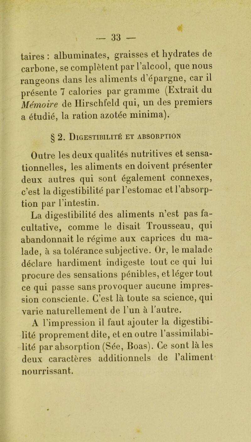 taires : albuminates, graisses et hydrates de carbone, se complètent par l’alcool, que nous rangeons dans les aliments d épargne, car il présente 7 calories par gramme (Extrait du Mémoire de Ilirschfeld qui, un des premiers a étudié, la ration azotée minima). § 2. Digestibilité et absorption Outre les deux qualités nutritives et sensa- tionnelles, les aliments en doivent présenter deux autres qui sont également connexes, c’est la digestibilité par l’estomac et l’absorp- tion par l’intestin. La digestibilité des aliments n’est pas fa- cultative, comme le disait Trousseau, qui abandonnait le régime aux caprices du ma- lade, à sa tolérance subjective. Or, le malade déclare hardiment indigeste tout ce qui lui procure des sensations pénibles, et léger tout ce qui passe sans provoquer aucune impres- sion consciente. C’est là toute sa science, qui varie naturellement de l’un à 1 autre. A l’impression il faut ajouter la digestibi- lité proprement dite, et en outre l’assimilabi- lité par absorption (Sée, Boas). Ce sont laies deux caractères additionnels de l’aliment nourrissant.