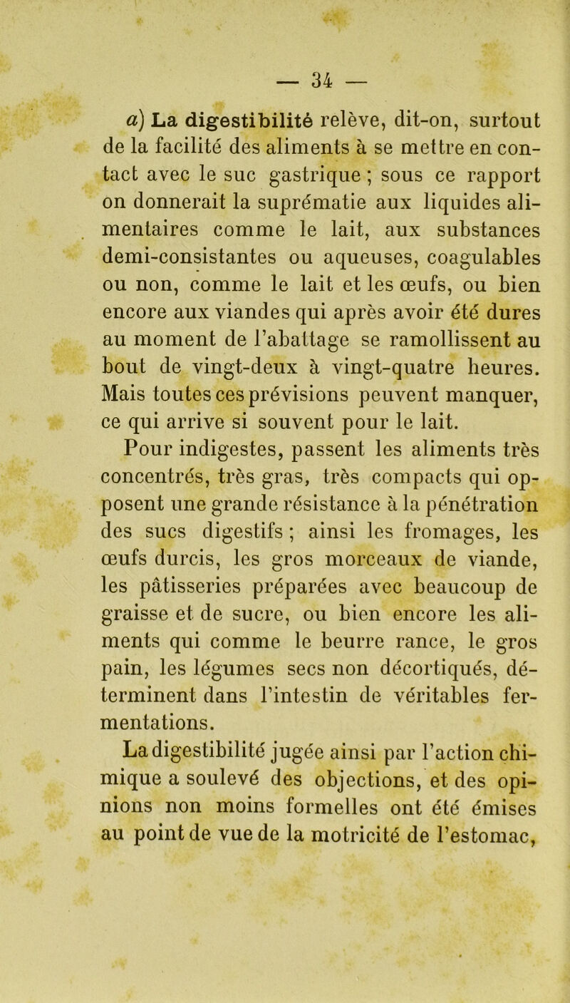 à) La digestibilité relève, dit-on, surtout de la facilité des aliments à se mettre en con- tact avec le suc gastrique ; sous ce rapport on donnerait la suprématie aux liquides ali- mentaires comme le lait, aux substances demi-consistantes ou aqueuses, coagulables ou non, comme le lait et les œufs, ou bien encore aux viandes qui après avoir été dures au moment de l’abattage se ramollissent au bout de vingt-deux à vingt-quatre heures. Mais toutes ces prévisions peuvent manquer, ce qui arrive si souvent pour le lait. Pour indigestes, passent les aliments très concentrés, très gras, très compacts qui op- posent une grande résistance à la pénétration des sucs digestifs ; ainsi les fromages, les œufs durcis, les gros morceaux de viande, les pâtisseries préparées avec beaucoup de graisse et de sucre, ou bien encore les ali- ments qui comme le beurre rance, le gros pain, les légumes secs non décortiqués, dé- terminent dans l’intestin de véritables fer- mentations. La digestibilité jugée ainsi par l’action chi- mique a soulevé des objections, et des opi- nions non moins formelles ont été émises au point de vue de la motricité de l’estomac,