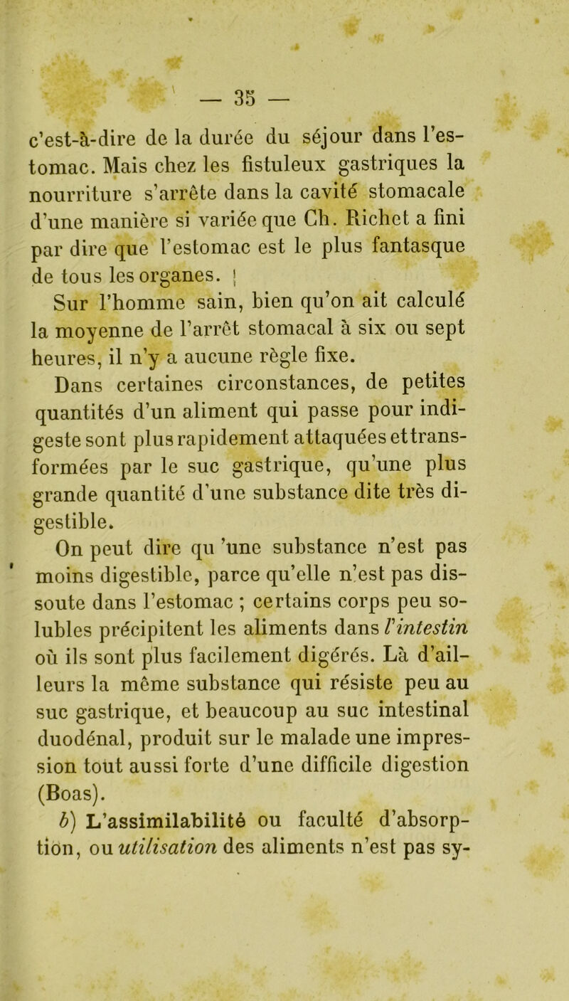 c’est-à-dire de la durée du séjour dans l’es- tomac. Mais chez les fistuleux gastriques la nourriture s’arrête dans la cavité stomacale d’une manière si variée que Ch. Piichct a fini par dire que l’estomac est le plus fantasque de tous les organes. ; Sur l’homme sain, bien qu’on ait calculé la moyenne de l’arrêt stomacal à six ou sept heures, il n’y a aucune règle fixe. Dans certaines circonstances, de petites quantités d’un aliment qui passe pour indi- geste sont plus rapidement attaquées ettrans- formées par le suc gastrique, qu’une plus grande quantité d’une substance dite très di- gestible. On peut dire qu ’une substance n’est pas moins digestible, parce quelle n’est pas dis- soute dans l’estomac ; certains corps peu so- lubles précipitent les aliments dans /’intestin où ils sont plus facilement digérés. Là d’ail- leurs la même substance qui résiste peu au suc gastrique, et beaucoup au suc intestinal duodénal, produit sur le malade une impres- sion tout aussi forte d’une difficile digestion (Boas). b) L’assimilabilité ou faculté d’absorp- tion, ou utilisation des aliments n’est pas sy-