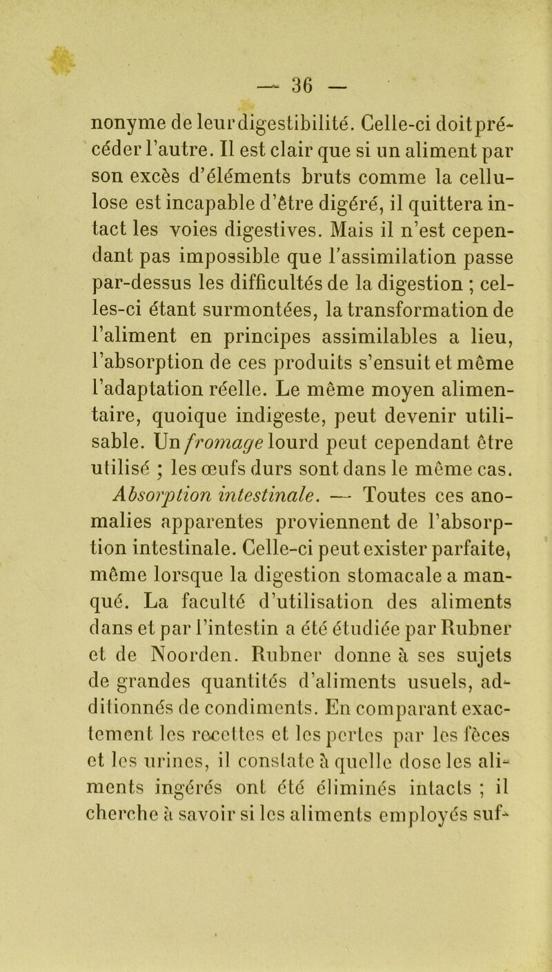 nonyme de leur digestibilité. Celle-ci doitpré- céder l’autre. Il est clair que si un aliment par son excès d’éléments bruts comme la cellu- lose est incapable d’être digéré, il quittera in- tact les voies digestives. Mais il n’est cepen- dant pas impossible que l’assimilation passe par-dessus les difficultés de la digestion ; cel- les-ci étant surmontées, la transformation de l’aliment en principes assimilables a lieu, l’absorption de ces produits s’ensuit et même l’adaptation réelle. Le même moyen alimen- taire, quoique indigeste, peut devenir utili- sable. Un f romage lourd peut cependant être utilisé ; les œufs durs sont dans le même cas. Absorption intestinale. — Toutes ces ano- malies apparentes proviennent de l’absorp- tion intestinale. Celle-ci peut exister parfaite, même lorsque la digestion stomacale a man- qué. La faculté d’utilisation des aliments dans et par l’intestin a été étudiée par Rubner et de Noorden. Rubner donne à ses sujets de grandes quantités d’aliments usuels, ad- ditionnés de condiments. En comparant exac- tement les recettes et les pertes par les fèces et les urines, il constate à quelle dose les ali- ments ingérés ont été éliminés intacts ; il cherche à savoir si les aliments employés suf-