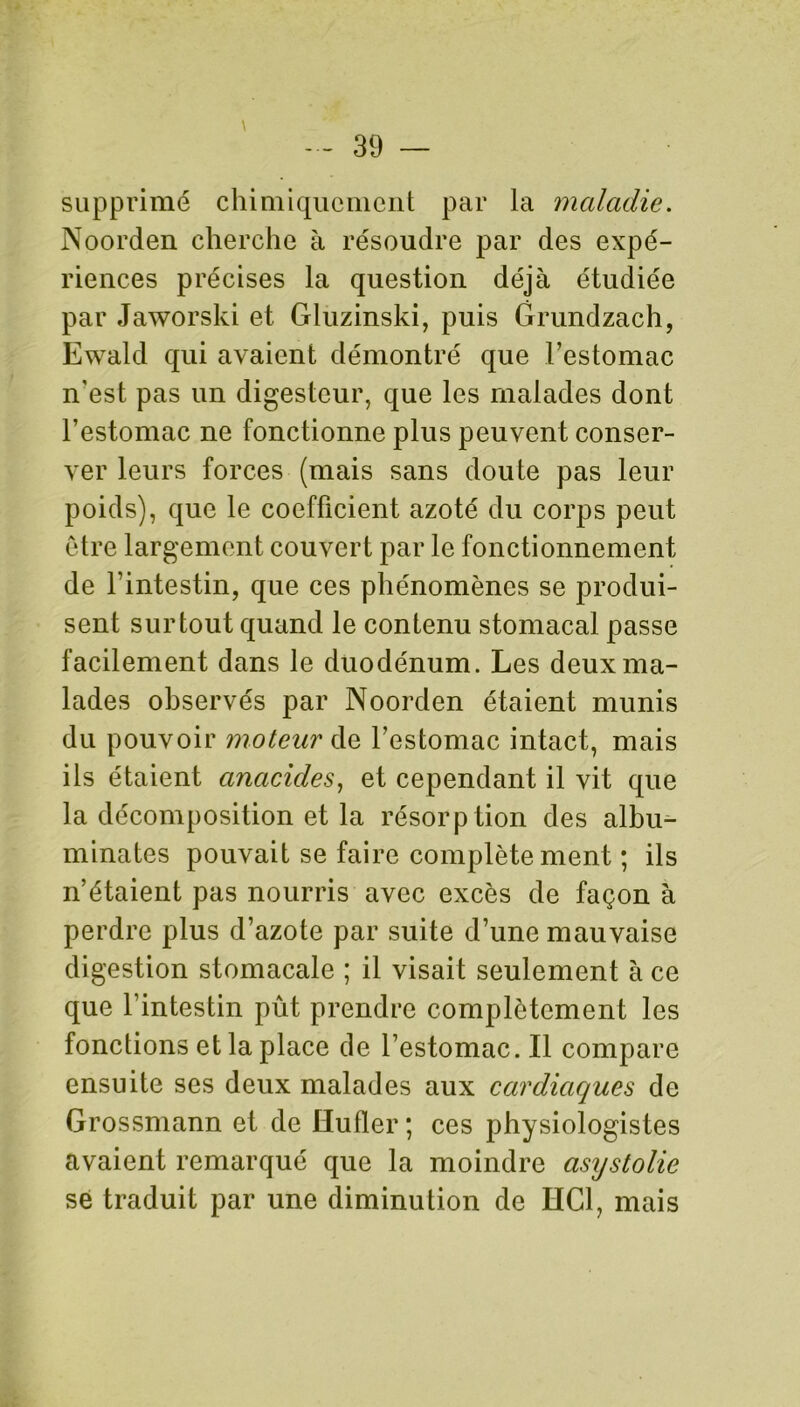 supprimé chimiquement par la maladie. Noorden cherche à résoudre par des expé- riences précises la question déjà étudiée par Jaworski et Gluzinski, puis Grundzach, Ewald qui avaient démontré que l’estomac n'est pas un digesteur, que les malades dont l’estomac ne fonctionne plus peuvent conser- ver leurs forces (mais sans doute pas leur poids), que le coefficient azoté du corps peut être largement couvert par le fonctionnement de l’intestin, que ces phénomènes se produi- sent surtout quand le contenu stomacal passe facilement dans le duodénum. Les deux ma- lades observés par Noorden étaient munis du pouvoir moteur de l’estomac intact, mais ils étaient anacides, et cependant il vit que la décomposition et la résorption des alhu- minates pouvait se faire complètement ; ils n’étaient pas nourris avec excès de façon à perdre plus d’azote par suite d’une mauvaise digestion stomacale ; il visait seulement à ce que l’intestin pût prendre complètement les fonctions et la place de l’estomac. Il compare ensuite ses deux malades aux cardiaques de Grossmann et de ïïufler ; ces physiologistes avaient remarqué que la moindre asystolie se traduit par une diminution de HCl, mais