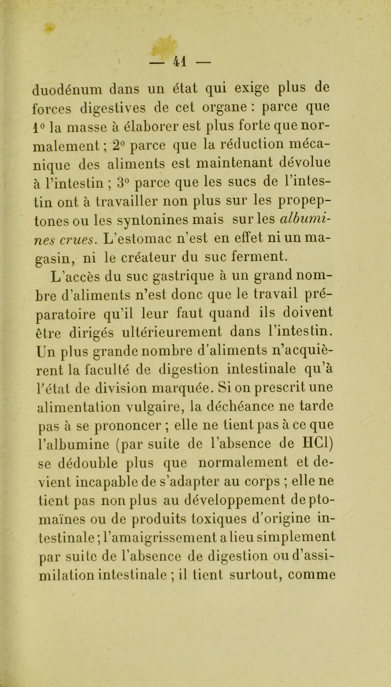 duodénum dans un état qui exige plus de forces digestives de cet organe : parce que 1° la masse à élaborer est plus forte que nor- malement ; 2° parce que la réduction méca- nique des aliments est maintenant dévolue à l’intestin ; 3° parce que les sucs de l’intes- tin ont à travailler non plus sur les propep- tones ou les syntonines mais sur les albumi- nes crues. L’estomac n’est en effet ni un ma- gasin, ni le créateur du suc ferment. L’accès du suc gastrique à un grand nom- bre d’aliments n’est donc que le travail pré- paratoire qu’il leur faut quand ils doivent être dirigés ultérieurement dans l’intestin. Un plus grande nombre d’aliments n’acquiè- rent la faculté de digestion intestinale qu’à l’état de division marquée. Si on prescrit une alimentation vulgaire, la déchéance ne tarde pas à se prononcer ; elle ne tient pas à ce que l’albumine (par suite de l’absence de HCl) se dédouble plus que normalement et de- vient incapable de s’adapter au corps ; elle ne tient pas non plus au développement depto- maïnes ou de produits toxiques d’origine in- testinale; l’amaigrissement a lieu simplement par suite de l’absence de digestion ou d’assi- milation intestinale ; il tient surtout, comme