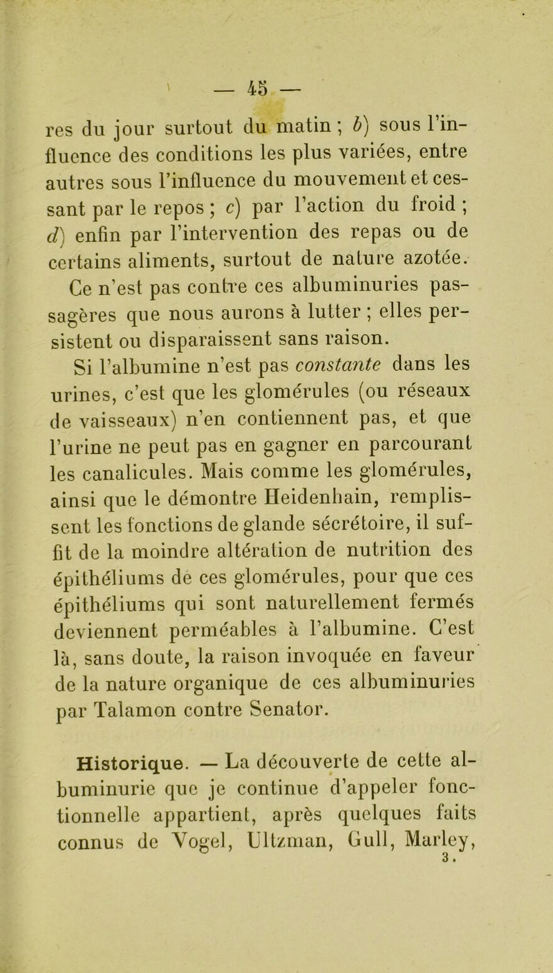 res du jour surtout du matin ; b) sous l’in- fluence des conditions les plus variées, entre autres sous l’influence du mouvement et ces- sant par le repos ; c) par l’action du froid ; d) enfin par l’intervention des repas ou de certains aliments, surtout de nature azotée. Ce n’est pas contre ces albuminuries pas- sagères que nous aurons à lutter ; elles per- sistent ou disparaissent sans raison. Si l’albumine n’est pas constante dans les urines, c’est que les glomérules (ou réseaux de vaisseaux) n’en contiennent pas, et que l’urine ne peut pas en gagner en parcourant les canalicules. Mais comme les glomérules, ainsi que le démontre ïïeidenhain, remplis- sent les fonctions de glande sécrétoire, il suf- fit de la moindre altération de nutrition des épithéliums de ces glomérules, pour que ces épithéliums qui sont naturellement fermés deviennent perméables à l’albumine. C’est là, sans doute, la raison invoquée en faveur de la nature organique de ces albuminuries par Talamon contre Senator. Historique. — La découverte de cette al- buminurie que je continue d’appeler fonc- tionnelle appartient, après quelques faits connus de Vogel, Ultzman, Gull, Marley, 3 •