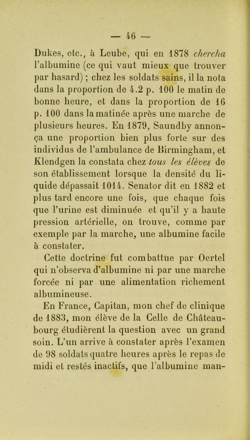 Dukes, etc., à Leube, qui en 1878 chercha l’albumine (ce qui vaut mieux que trouver par hasard) ; chez les soldats sains, il la nota dans la proportion de 4.2 p. 100 le matin de bonne heure, et dans la proportion de 16 p. 100 dans la matinée après une marche de plusieurs heures. En 1879, Saundby annon- ça une proportion bien plus forte sur des individus de l’ambulance de Birmingham, et Klendgen la constata chez tous les élèves de son établissement lorsque la densité du li- quide dépassait 1014. Senator dit en 1882 et plus tard encore une fois, que chaque fois que l’urine est diminuée et qu’il y a haute pression artérielle, on trouve, comme par exemple par la marche, une albumine facile à constater. Cette doctrine fut combattue par Oertel qui n’observa d’albumine ni par une marche forcée ni par une alimentation richement albumineuse. En France, Capital!, mon chef de clinique de 1883, mon élève de la Celle de Château- bourg étudièrent la question avec un grand soin. L’un arrive à constater après l’examen de 98 soldats quatre heures après le repas de midi et restés inactifs, que l’albumine man-