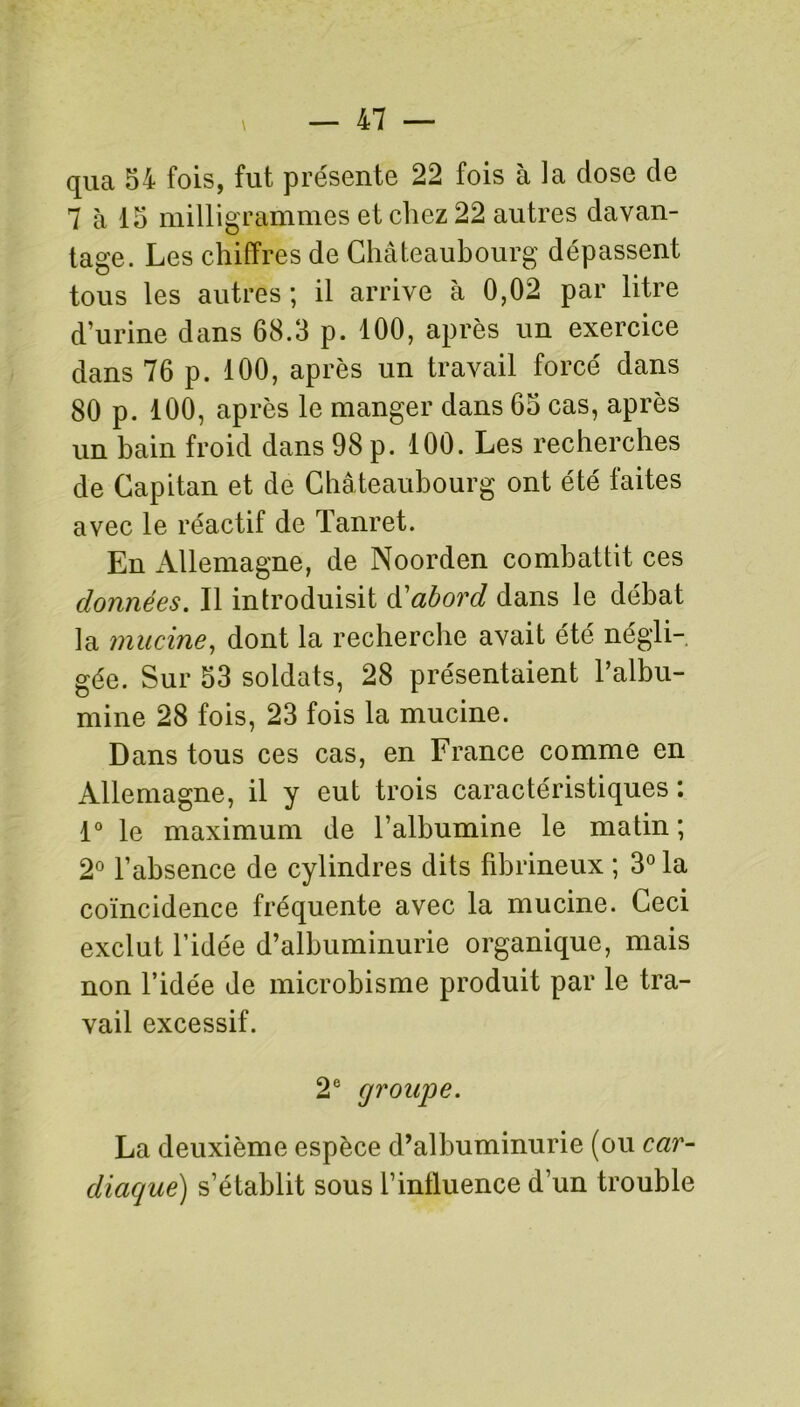 qua 54 fois, fut présente 22 fois à la dose de 7 à 15 milligrammes et chez 22 autres davan- tage. Les chiffres de Châteaubourg dépassent tous les autres ; il arrive à 0,02 par litre d’urine dans 68.3 p. 100, après un exercice dans 76 p. 100, après un travail forcé dans 80 p. 100, après le manger dans 65 cas, après un bain froid dans 98 p. 100. Les recherches de Capitan et de Châteaubourg ont été faites avec le réactif de Tanret. En Allemagne, de Noorden combattit ces données. Il introduisit d'abord dans le débat la mucine, dont la recherche avait été négli- gée. Sur 53 soldats, 28 présentaient l’albu- mine 28 fois, 23 fois la mucine. Dans tous ces cas, en France comme en Allemagne, il y eut trois caractéristiques : 1° le maximum de l’albumine le matin ; 2° l’absence de cylindres dits fibrineux ; 3° la coïncidence fréquente avec la mucine. Ceci exclut l’idée d’albuminurie organique, mais non l’idée de microbisme produit par le tra- vail excessif. 2e groupe. La deuxième espèce d’albuminurie (ou car- diaque) s’établit sous l’intluence d’un trouble