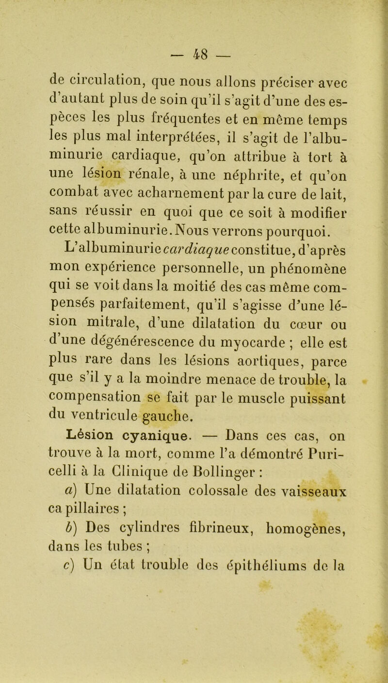 de circulation, que nous allons préciser avec d autant plus de soin qu’il s’agit d'une des es- pèces les plus fréquentes et en môme temps les plus mal interprétées, il s’agit de l’albu- minurie cardiaque, qu’on attribue à tort à une lésion rénale, à une néphrite, et qu’on combat avec acharnement par la cure de lait, sans réussir en quoi que ce soit à modifier cette albuminurie.Nous verrons pourquoi. L’albuminurie cardiaque constitue, d’après mon expérience personnelle, un phénomène qui se voit dans la moitié des cas même com- pensés parfaitement, qu’il s’agisse d*une lé- sion mitrale, d’une dilatation du cœur ou d une dégénérescence du myocarde ; elle est plus rare dans les lésions aortiques, parce que s’il y a la moindre menace de trouble, la compensation se fait par le muscle puissant du ventricule gauche. Lésion cyanique. — Dans ces cas, on trouve à la mort, comme l’a démontré Puri- celli à la Clinique de Bollinger : a) Une dilatation colossale des vaisseaux ca pillaires ; b) Des cylindres fibrineux, homogènes, dans les tubes ; c) Un état trouble des épithéliums de la