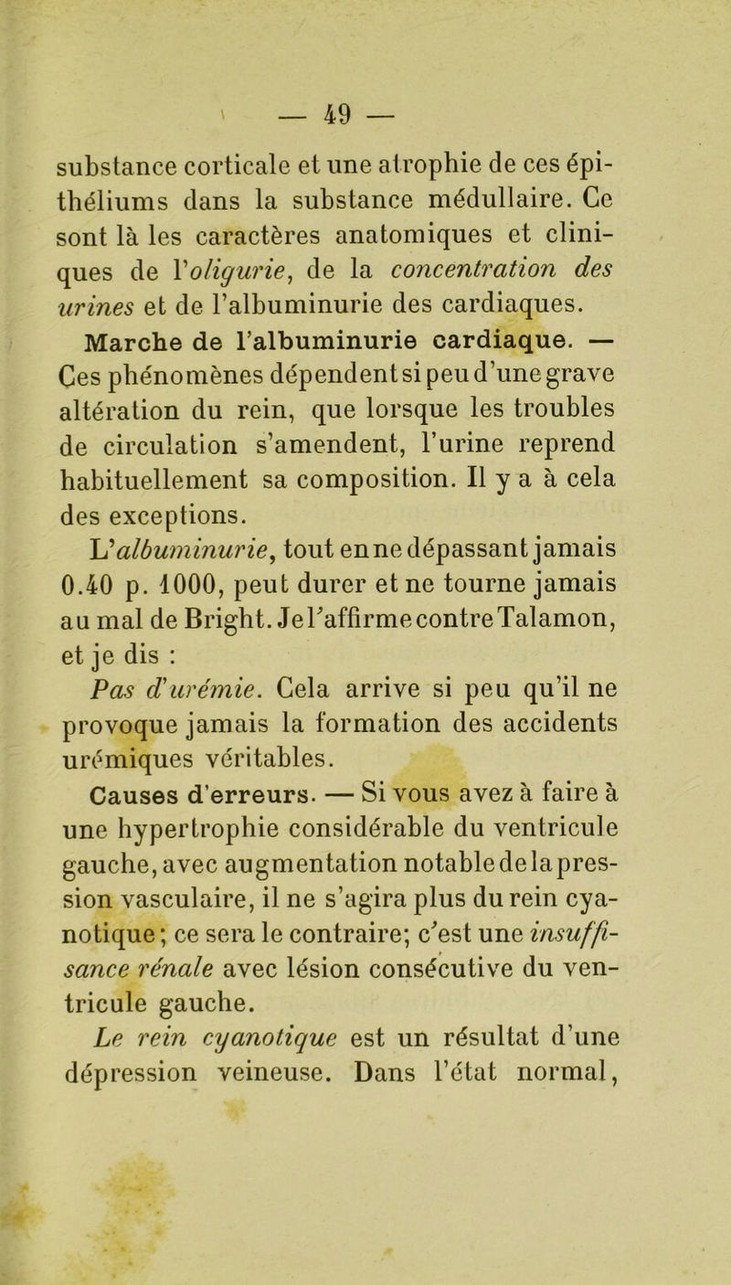 substance corticale et une atrophie de ces épi- théliums dans la substance médullaire. Ce sont là les caractères anatomiques et clini- ques de Yoligurie, de la concentration des urines et de l’albuminurie des cardiaques. Marche de l’albuminurie cardiaque. — Ces phénomènes dépendent si peu d’une grave altération du rein, que lorsque les troubles de circulation s’amendent, l’urine reprend habituellement sa composition. Il y a à cela des exceptions. L'albuminurie, tout en ne dépassant jamais 0.40 p. 1000, peut durer et ne tourne jamais au mal de Bright. JeraffirmecontreTalamon, et je dis : Pas d'urémie. Cela arrive si peu qu’il ne provoque jamais la formation des accidents urémiques véritables. Causes d’erreurs. — Si vous avez à faire à une hypertrophie considérable du ventricule gauche, avec augmentation notable de lapres- sion vasculaire, il ne s’agira plus du rein cya- notique ; ce sera le contraire; c'est une insuffi- sance rénale avec lésion consécutive du ven- tricule gauche. Le rein cyanotique est un résultat d’une dépression veineuse. Dans l’état normal,