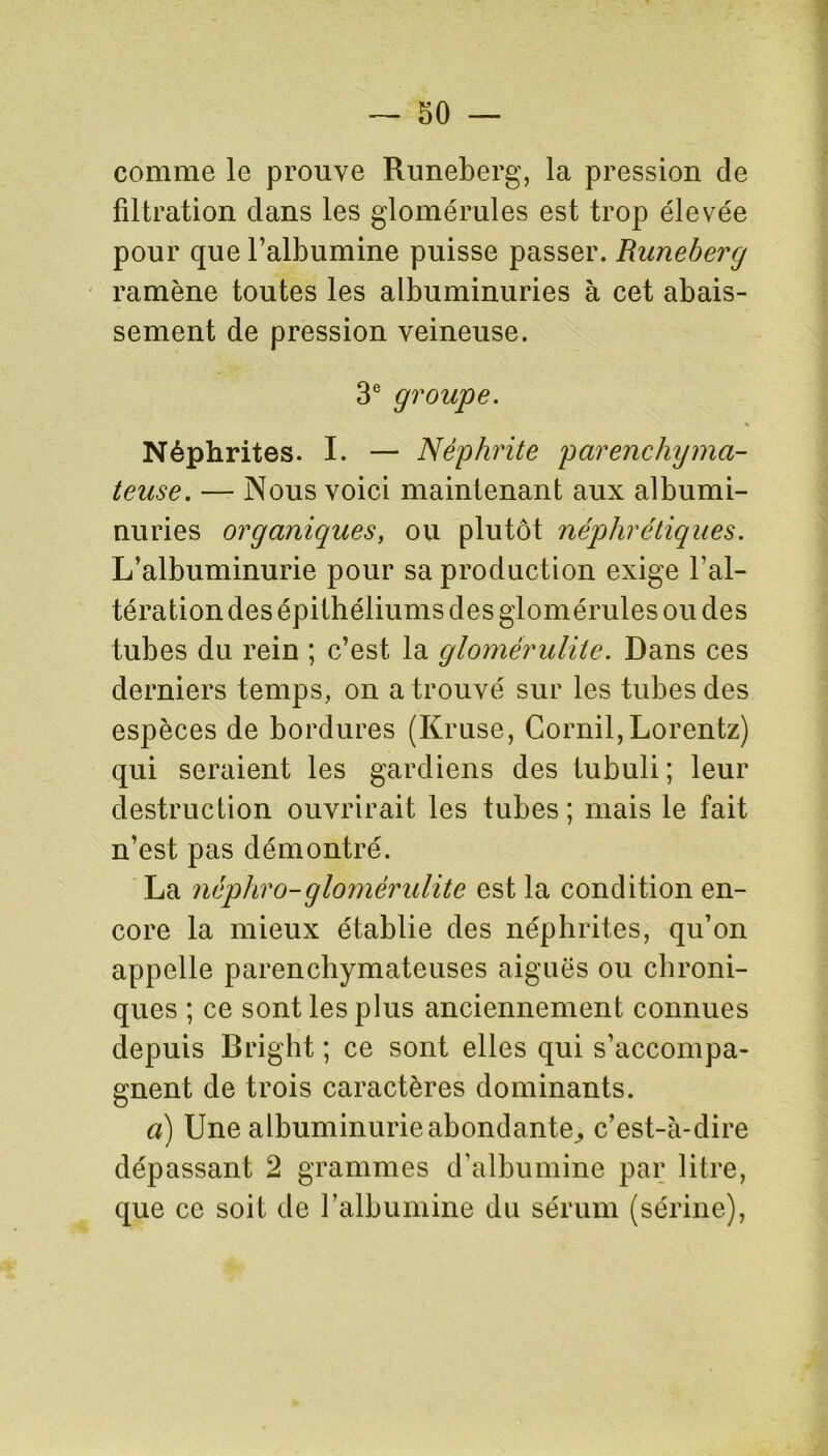 comme le prouve Runeberg, la pression de filtration dans les glomérules est trop élevée pour que l’albumine puisse passer. Runeberg ramène toutes les albuminuries à cet abais- sement de pression veineuse. 3e groupe. Néphrites. I. — Néphrite parenchyma- teuse. — Nous voici maintenant aux albumi- nuries organiques, ou plutôt néphrétiques. L’albuminurie pour sa production exige l’al- tération des épithéliums des glomérules ou des tubes du rein ; c’est la glomérulite. Dans ces derniers temps, on a trouvé sur les tubes des espèces de bordures (Kruse, Cornil,Lorentz) qui seraient les gardiens des tubuli; leur destruction ouvrirait les tubes; mais le fait n’est pas démontré. La néphro-glomérulite est la condition en- core la mieux établie des néphrites, qu’on appelle parenchymateuses aiguës ou chroni- ques ; ce sont les plus anciennement connues depuis Bright ; ce sont elles qui s’accompa- gnent de trois caractères dominants. a) Une albuminurie abondante, c’est-à-dire dépassant 2 grammes d’albumine par litre, que ce soit de l’albumine du sérum (sérine),