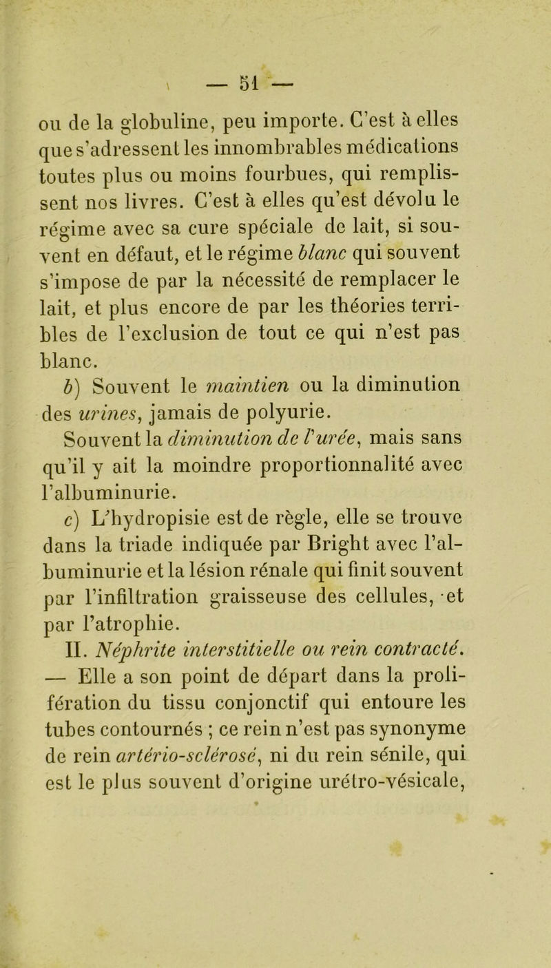 ou de la globuline, peu importe. C’est à elles que s’adressent les innombrables médications toutes plus ou moins fourbues, qui remplis- sent nos livres. C’est à elles qu’est dévolu le régime avec sa cure spéciale de lait, si sou- vent en défaut, et le régime blanc qui souvent s’impose de par la nécessité de remplacer le lait, et plus encore de par les théories terri- bles de l’exclusion de tout ce qui n’est pas blanc. b) Souvent le maintien ou la diminution des urines, jamais de polyurie. Souvent la diminution de l'urée, mais sans qu’il y ait la moindre proportionnalité avec l’albuminurie. c) L'hydropisie est de règle, elle se trouve dans la triade indiquée par Bright avec l’al- buminurie et la lésion rénale qui finit souvent par l’infiltration graisseuse des cellules, et par l’atrophie. II. Néphrite interstitielle ou rein contracté. — Elle a son point de départ dans la proli- fération du tissu conjonctif qui entoure les tubes contournés ; ce rein n’est pas synonyme de rein artério-sclérosé, ni du rein sénile, qui est le plus souvent d’origine urétro-vésicale,