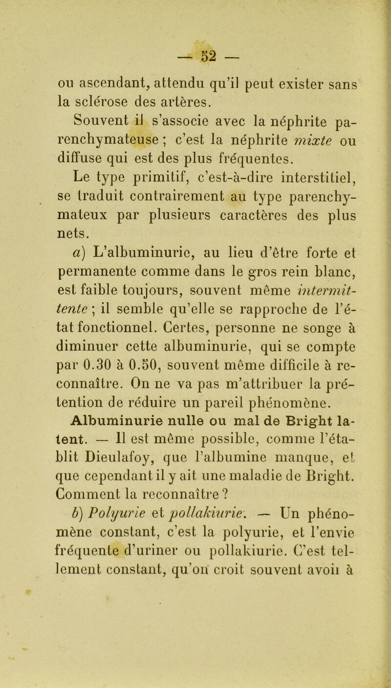 ou ascendant, attendu qu'il peut exister sans la sclérose des artères. Souvent il s’associe avec la néphrite pa- renchymateuse ; c’est la néphrite mixte ou diffuse qui est des plus fréquentes. Le type primitif, c’est-à-dire interstitiel, se traduit contrairement au type parenchy- mateux par plusieurs caractères des plus nets. a) L’albuminurie, au lieu d’être forte et permanente comme dans le gros rein blanc, est faible toujours, souvent même intermit- tente ; il semble qu’elle se rapproche de l’é- tat fonctionnel. Certes, personne ne songe à diminuer cette albuminurie, qui se compte par 0.30 à 0.50, souvent même difficile à re- connaître. On ne va pas m’attribuer la pré- tention de réduire un pareil phénomène. Albuminurie nulle ou mal de Bright la- tent. — 11 est même possible, comme l’éta- blit Dieulafoy, que l’albumine manque, et que cependant il y ait une maladie de Bright. Comment la reconnaître ? b) Polyurie et pollakiurie. — Un phéno- mène constant, c’est la polyurie, et l’envie fréquente d’uriner ou pollakiurie. C’est tel- lement constant, qu’on croit souvent avoii à