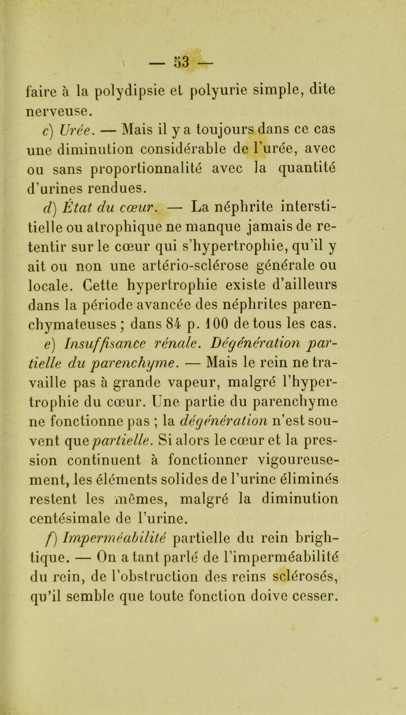 faire à la polydipsie et polyurie simple, dite nerveuse. c) Urée. — Mais il y a toujours dans ce cas une diminution considérable de l’urée, avec ou sans proportionnalité avec la quantité d’urines rendues. d) État du cœur. — La néphrite intersti- tielle ou atrophique ne manque jamais de re- tentir sur le cœur qui s’hypertrophie, qu’il y ait ou non une artério-sclérose générale ou locale. Cette hypertrophie existe d’ailleurs dans la période avancée des néphrites paren- chymateuses ; dans 84 p. 100 de tous les cas. e) Insuffisance rénale. Dégénération par- tielle du parenchyme. — Mais le rein ne tra- vaille pas à grande vapeur, malgré l’hyper- trophie du cœur. Une partie du parenchyme ne fonctionne pas ; la dégénération n’est sou- vent quzpartielle. Si alors le cœur et la pres- sion continuent à fonctionner vigoureuse- ment, les éléments solides de l’urine éliminés restent les mômes, malgré la diminution centésimale de l’iirine. f) Imperméabilité partielle du rein brigh- tique. — On a tant parlé de l’imperméabilité du rein, de l’obstruction des reins sclérosés, qu’il semble que toute fonction doive cesser.