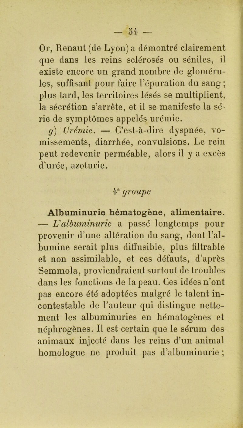 Or, Renaut (de Lyon) a démontré clairement que dans les reins sclérosés ou séniles, il existe encore un grand nombre de gloméru- les, suffisant pour faire l’épuration du sang ; plus tard, les territoires lésés se multiplient, la sécrétion s’arrête, et il se manifeste la sé- rie de symptômes appelés urémie. g) Urémie. — C’est-à-dire dyspnée, vo- missements, diarrhée, convulsions. Le rein peut redevenir perméable, alors il y a excès d’urée, azoturie. 4e groupe Albuminurie hématogène, alimentaire. — Valbuminurie a passé longtemps pour provenir d’une altération du sang, dont l’al- bumine serait plus diffusible, plus filtrable et non assimilable, et ces défauts, d’après Semmola, proviendraient surtout de troubles dans les fonctions de la peau. Ces idées n’ont pas encore été adoptées malgré le talent in- contestable de l’auteur qui distingue nette- ment les albuminuries en hématogènes et néphrogènes. Il est certain que le sérum des animaux injecté dans les reins d’un animal homologue ne produit pas d’albuminurie ;