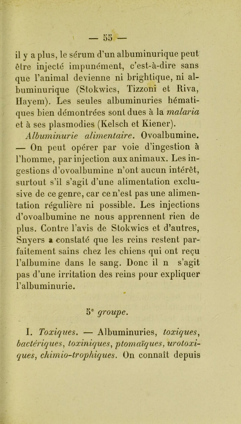 il y a plus, le sérum d’un albuminurique peut être injecté impunément, c’est-à-dire sans que l’animal devienne ni brightique, ni al- buminurique (Stokwics, Tizzoni et Riva, Hayem). Les seules albuminuries hémati- ques bien démontrées sont dues à la malaria et à ses plasmodies (Kelsch et Kiener). Albuminurie alimentaire. Ovoalbumine. — On peut opérer par voie d’ingestion à l’homme, par injection aux animaux. Les in- gestions d’ovoalbumine n’ont aucun intérêt, surtout s’il s’agit d’une alimentation exclu- sive de ce genre, car ce n’est pas une alimen- tation régulière ni possible. Les injections d’ovoalbumine ne nous apprennent rien de plus. Contre l'avis de Stokwics et d’autres, Snyers a constaté que les reins restent par- faitement sains chez les chiens qui ont reçu l’albumine dans le sang. Donc il n s’agit pas d’une irritation des reins pour expliquer l’albuminurie. 5 e groupe. I. Toxiques. — Albuminuries, toxiques, bactériques, toxiniques, ptomaïques, urotoxi- ques, chimio-trophiques. On connaît depuis