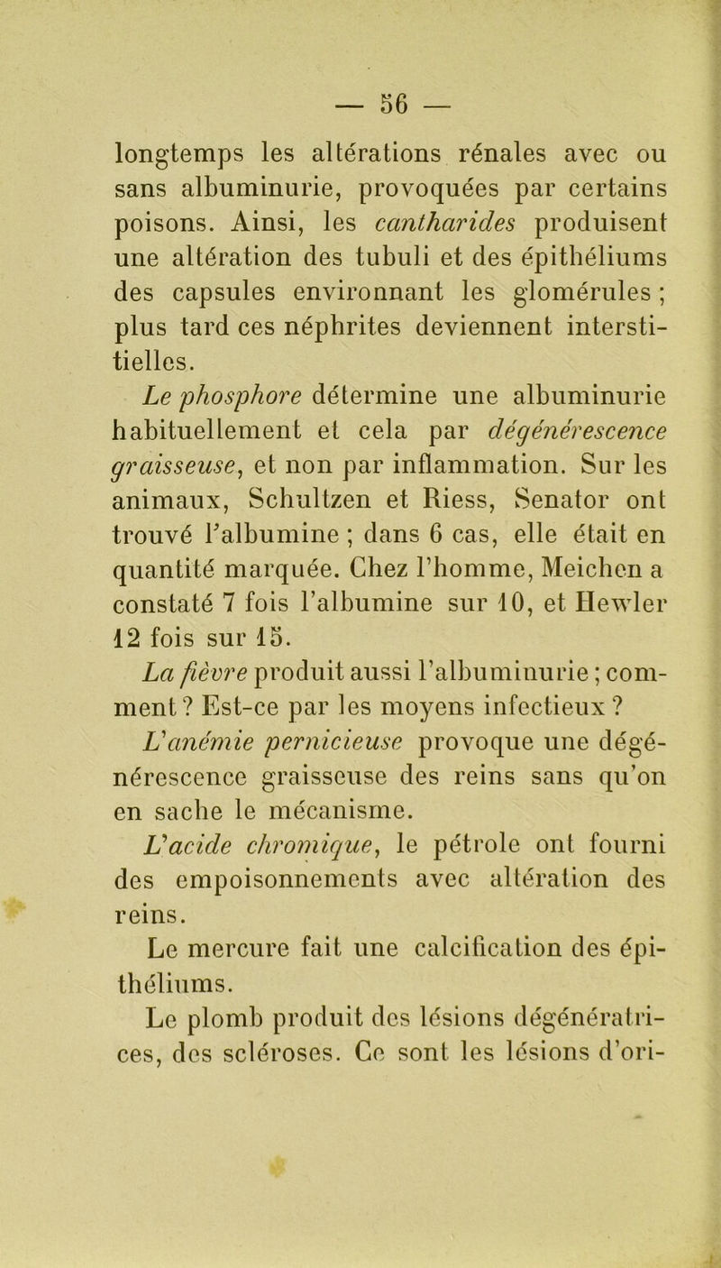 longtemps les altérations rénales avec ou sans albuminurie, provoquées par certains poisons. Ainsi, les cantharides produisent une altération des tubuli et des épithéliums des capsules environnant les gdomérules ; plus tard ces néphrites deviennent intersti- tielles. Le phosphore détermine une albuminurie habituellement et cela par dégénérescence graisseuse, et non par inflammation. Sur les animaux, Schultzen et Riess, Senator ont trouvé l'albumine ; dans 6 cas, elle était en quantité marquée. Chez l’homme, Meichen a constaté 7 fois l’albumine sur 10, et Hewler 12 fois sur 15. La fièvre produit aussi l’albuminurie ; com- ment? Est-ce par les moyens infectieux? Vanémie pernicieuse provoque une dégé- nérescence graisseuse des reins sans qu’on en sache le mécanisme. L’acide chromique, le pétrole ont fourni des empoisonnements avec altération des reins. Le mercure fait une calcification des épi- théliums. Le plomb produit des lésions dégénératri- ces, des scléroses. Ce sont les lésions d’ori-