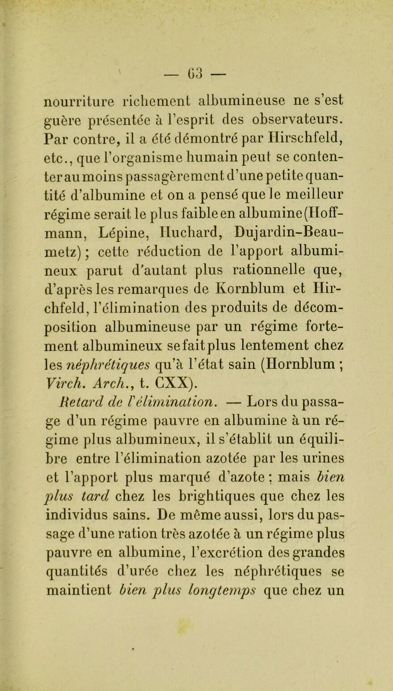 nourriture richement albumineuse ne s’est guère présentée à l’esprit des observateurs. Par contre, il a été démontré par Ilirschfeld, etc., que l’organisme humain peut se conten- ter au moins passagèrement d’une petite quan- tité d’albumine et on a pensé que le meilleur régime serait le plus faible en albumine (Hoff- mann, Lépine, Huchard, Dujardin-Beau- metz) ; cette réduction de l’apport albumi- neux parut d'autant plus rationnelle que, d’après les remarques de Kornblum et Ilir- chfeld, l’élimination des produits de décom- position albumineuse par un régime forte- ment albumineux se fait plus lentement chez les néphrétiques qu’à l’état sain (Hornblum ; Virch. Arch., t. GXX). Retard de Vélimination. — Lors du passa- ge d’un régime pauvre en albumine à un ré- gime plus albumineux, il s’établit un équili- bre entre l’élimination azotée par les urines et l’apport plus marqué d’azote ; mais bien plus tard chez les brightiques que chez les individus sains. De même aussi, lors du pas- sage d’une ration très azotée à un régime plus pauvre en albumine, l’excrétion des grandes quantités d’urée chez les néphrétiques se maintient bien plus longtemps que chez un