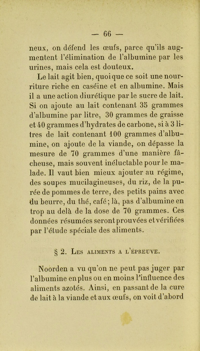 neux, on défend les œufs, parce qu’ils aug- mentent l’élimination de l’albumine par les urines, mais cela est douteux. Le lait agit bien, quoique ce soit une nour- riture riche en caséine et en albumine. Mais il a une action diurétique par le sucre de lait. Si on ajoute au lait contenant 35 grammes d’albumine par litre, 30 grammes de graisse et 40 grammes d’hydrates de carbone, si à 3 li- tres de lait contenant 100 grammes d’albu- mine, on ajoute de la viande, on dépasse la mesure de 70 grammes d’une manière fâ- cheuse, mais souvent inéluctable pour le ma- lade. Il vaut bien mieux ajouter au régime, des soupes mucilagineuses, du riz, de la pu- rée de pommes de terre, des petits pains avec du beurre, du thé, café; là, pas d’albumine en trop au delà de la dose de 70 grammes. Ces données résumées seront prouvées et vérifiées par l’étude spéciale des aliments. § 2. Les aliments a l’epreuve. Noorden a vu qu’on ne peut pas juger par l’albumine en plus ou en moins l'influence des aliments azotés. Ainsi, en passant de la cure de lait à la viande et aux œufs, on voit d’abord