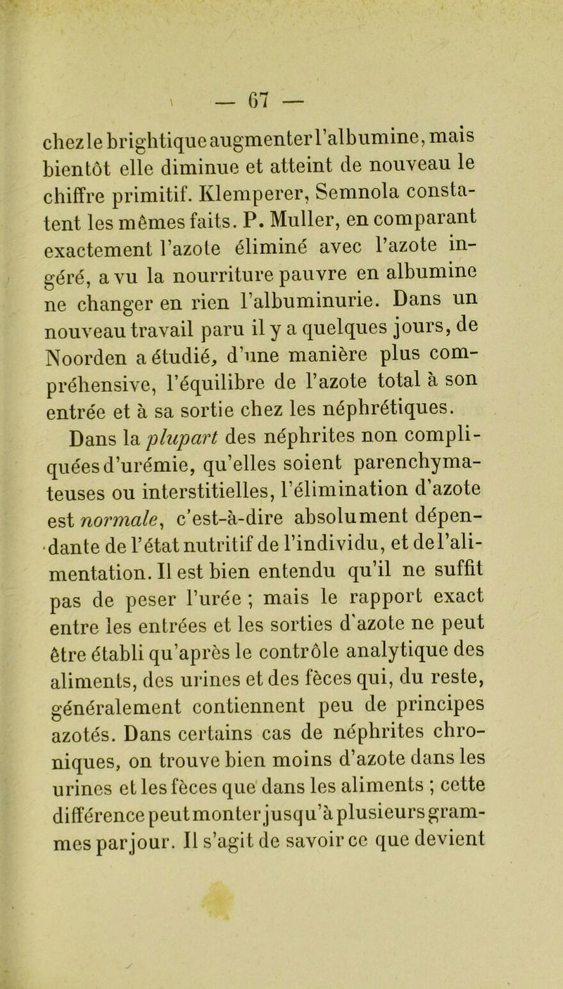 chez le brightique augmenter l’albumine, mais bientôt elle diminue et atteint de nouveau le chiffre primitif. Klemperer, Semnola consta- tent les mêmes faits. P. Muller, en comparant exactement l’azote éliminé avec l’azote in- géré, a vu la nourriture pauvre en albumine ne changer en rien l’albuminurie. Dans un nouveau travail paru il y a quelques jours, de Noorden a étudié, d’une manière plus com- préhensive, l’équilibre de l’azote total à son entrée et à sa sortie chez les néphrétiques. Dans la plupart des néphrites non compli- quées d’urémie, qu’elles soient parenchyma- teuses ou interstitielles, l’élimination d’azote est normale, c’est-à-dire absolument dépen- dante de l’état nutritif de l’individu, et de l’ali- mentation. Il est bien entendu qu’il ne suffit pas de peser l’urée ; mais le rapport exact entre les entrées et les sorties d'azote ne peut être établi qu’après le contrôle analytique des aliments, des urines et des fèces qui, du reste, généralement contiennent peu de principes azotés. Dans certains cas de néphrites chro- niques, on trouve bien moins d’azote dans les urines et les fèces que dans les aliments ; cette différence peut monter jusqu’à plusieurs gram- mes par jour. Il s’agit de savoir ce que devient