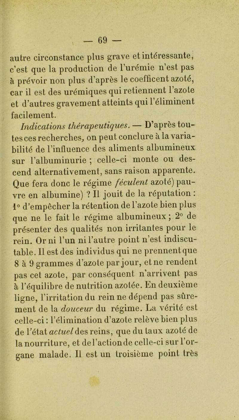 autre circonstance plus grave et intéressante, c’est que la production de l’urémie n’est pas à prévoir non plus d’après le coefficent azoté, car il est des urémiques qui retiennent l’azote et d’autres gravement atteints qui l’éliminent facilement. Indications thérapeutiques.— D’après tou- tes ces recherches, on peut conclure à la varia- bilité de l’influence des aliments albumineux sur l’albuminurie ; celle-ci monte ou des- cend alternativement, sans raison apparente. Que fera donc le régime féculent azoté) pau- vre en albumine) ? Il jouit de la réputation : 1° d’empêcher la rétention de l’azote bien plus que ne le fait le régime albumineux ; 2° de présenter des qualités non irritantes pour le rein. Or ni l’un ni l’autre point n’est indiscu- table. Il est des individus qui ne prennent que 8 à 9 grammes d’azote par jour, et ne rendent pas cet azote, par conséquent n’arrivent pas à l'équilibre de nutrition azotée. En deuxième ligne, l’irritation du rein ne dépend pas sûre- ment de la douceur du régime. La vérité est celle-ci : l’élimination d’azote relève bien plus de Tétât actuel des reins, que du taux azoté de la nourriture, et de l’action de celle-ci sur l’or- gane malade. Il est un troisième point très