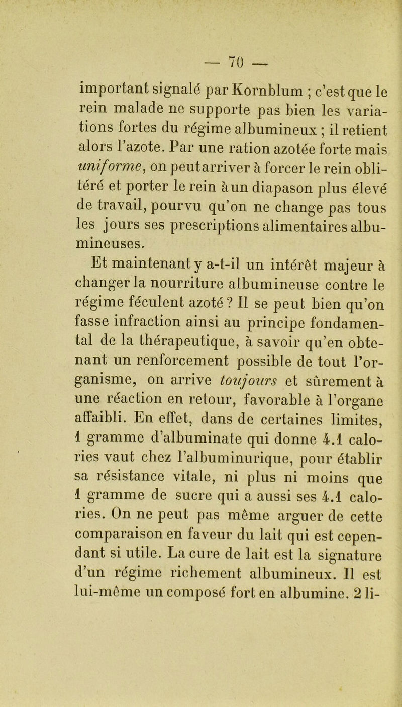 important signalé par Kornblum ; c’est que le rein malade ne supporte pas bien les varia- tions fortes du régime albumineux ; il retient alors l’azote. Par une ration azotée forte mais uniforme, on peutarriver à forcer le rein obli- téré et porter le rein à un diapason plus élevé de travail, pourvu qu’on ne change pas tous les jours ses prescriptions alimentaires albu- mineuses. Et maintenant y a-t-il un intérêt majeur à changer la nourriture albumineuse contre le régime féculent azoté? Il se peut bien qu’on fasse infraction ainsi au principe fondamen- tal de la thérapeutique, à savoir qu’en obte- nant un renforcement possible de tout l’or- ganisme, on arrive toujours et sûrement à une réaction en retour, favorable à l’organe affaibli. En effet, dans de certaines limites, 1 gramme d’albuminate qui donne 4.1 calo- ries vaut chez l’albuminurique, pour établir sa résistance vitale, ni plus ni moins que 1 gramme de sucre qui a aussi ses 4.1 calo- ries. On ne peut pas même arguer de cette comparaison en faveur du lait qui est cepen- dant si utile. La cure de lait est la signature d’un régime richement albumineux. Il est lui-même un composé fort en albumine. 2 li-