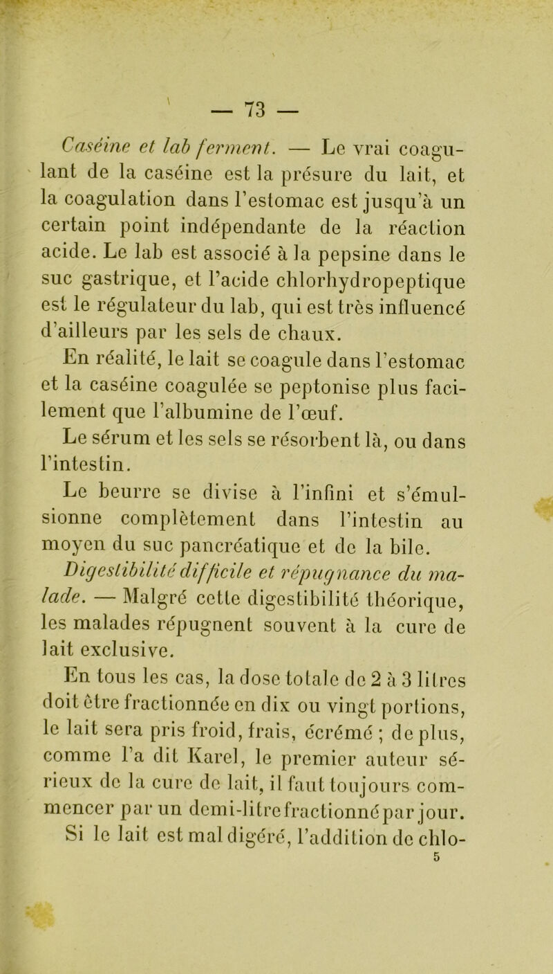 Caséine et lab ferment. — Le vrai coagu- lant de la caséine est la présure du lait, et la coagulation dans l’estomac est jusqu’à un certain point indépendante de la réaction acide. Le lab est associé à la pepsine dans le suc gastrique, et l’acide chlorhydropeptique est le régulateur du lab, qui est très influencé d’ailleurs par les sels de chaux. En réalité, le lait se coagule dans l’estomac et la caséine coagulée se peptonise plus faci- lement que l’albumine de l’œuf. Le sérum et les sels se résorbent là, ou dans l’intestin. Le beurre se divise à l’infini et s’émul- sionne complètement dans l’intestin au moyen du suc pancréatique et de la bile. Digestibilité difficile et répugnance du ma- lade. — Malgré cette digestibilité théorique, les malades répugnent souvent à la cure de lait exclusive. En tous les cas, la dose totale de 2 à 3 litres doit être fractionnée en dix ou vingt portions, le lait sera pris froid, frais, écrémé ; déplus, comme l’a dit Karel, le premier auteur sé- rieux de la cure de lait, il faut toujours com- mencer par un demi-litre fractionne par jour. Si le lait est mal digéré, l’addition de clilo-