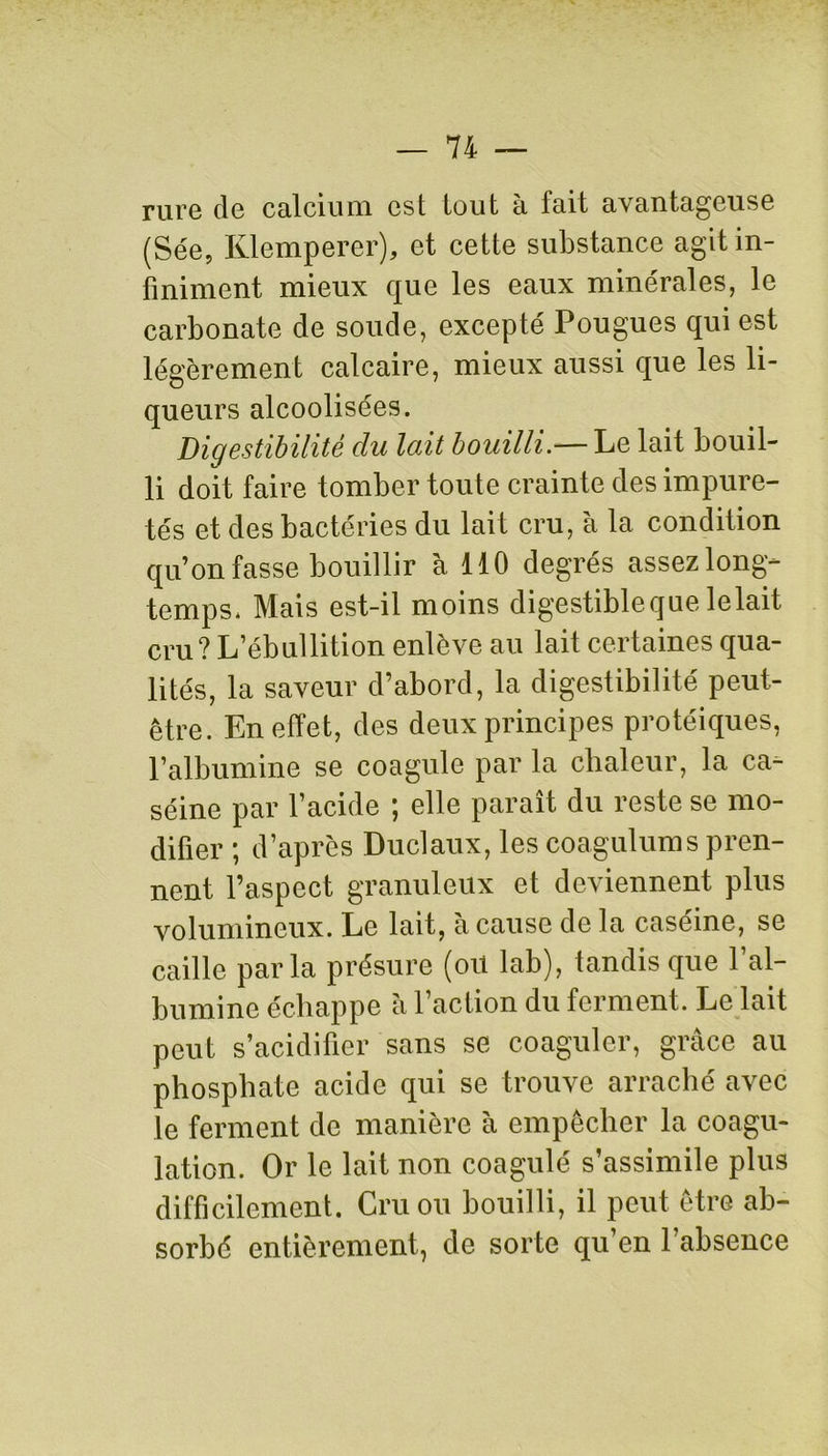 rure de calcium est tout à fait avantageuse (Sée, Klemperer), et cette substance agit in- finiment mieux que les eaux minérales, le carbonate de soude, excepté Pougues qui est légèrement calcaire, mieux aussi que les li- queurs alcoolisées. Digestibilité du lait bouilli.— Le lait bouil- li doit faire tomber toute crainte des impure- tés et des bactéries du lait cru, à la condition qu’on fasse bouillir à 110 degrés assez long- temps, Mais est-il moins digestible que le lait cru? L’ébullition enlève au lait certaines qua- lités, la saveur d’abord, la digestibilité peut- être. En effet, des deux principes protéiques, l’albumine se coagule par la chaleur, la ca- séine par l’acide ; elle paraît du reste se mo- difier ; d’après Duclaux, les coagulums pren- nent l’aspect granuleux et deviennent plus volumineux. Le lait, à cause de la caséine, se caille parla présure (oïl lab), tandis que P al- bumine échappe à l’action du ferment. Le lait peut s’acidifier sans se coaguler, grâce au phosphate acide qui se trouve arraché avec le ferment de manière à empêcher la coagu- lation. Or le lait non coagulé s’assimile plus difficilement. Cru ou bouilli, il peut être ab- sorbé entièrement, de sorte qu’en l’absence