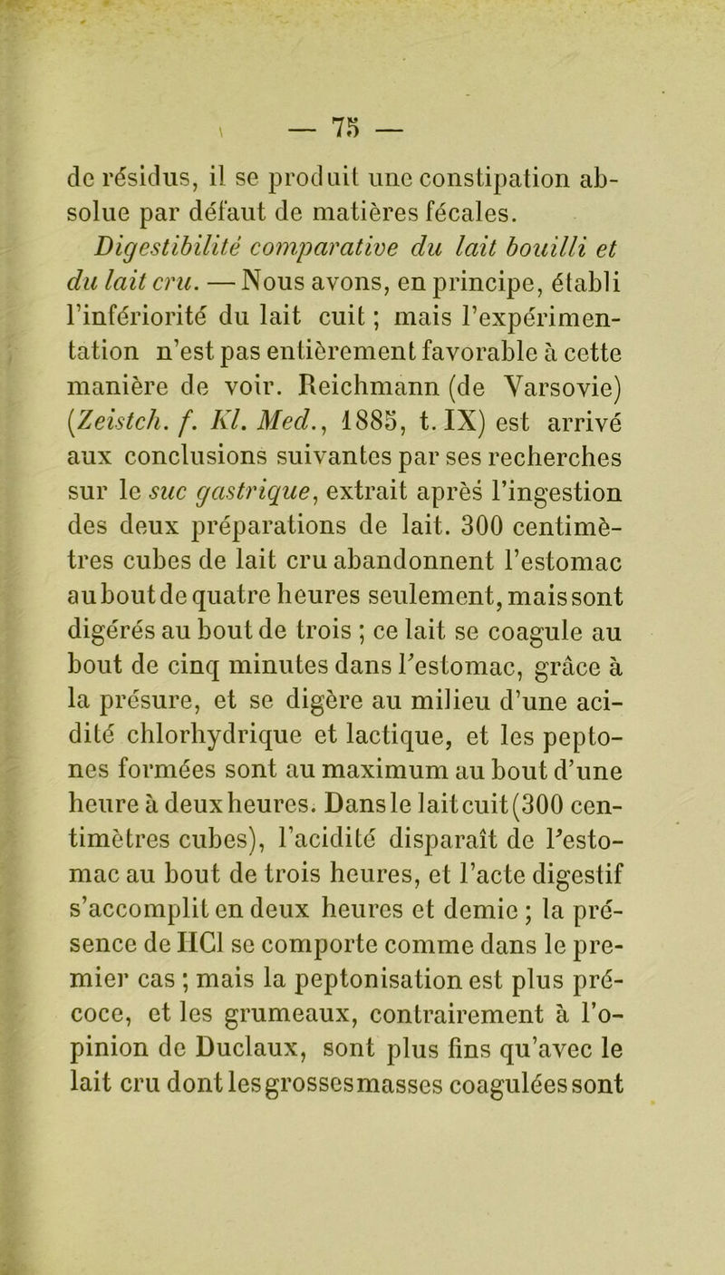 de résidus, il se produit une constipation ab- solue par défaut de matières fécales. Digestibilité comparative du lait bouilli et du lait cru. —Nous avons, en principe, établi l’infériorité du lait cuit ; mais l’expérimen- tation n’est pas entièrement favorable à cette manière de voir. Reichmann (de Varsovie) (Zeistch. f. Kl. Med., 1885, t. IX) est arrivé aux conclusions suivantes par ses recherches sur le suc gastrique, extrait après l’ingestion des deux préparations de lait. 300 centimè- tres cubes de lait cru abandonnent l’estomac au bout de quatre heures seulement, mais sont digérés au bout de trois ; ce lait se coagule au bout de cinq minutes dans Festomac, grâce à la présure, et se digère au milieu d’une aci- dité chlorhydrique et lactique, et les pepto- nes formées sont au maximum au bout d’une heure à deuxheures. Dansle laitcuit(300 cen- timètres cubes), l’acidité disparaît de Festo- mac au bout de trois heures, et l’acte digestif s’accomplit en deux heures et demie; la pré- sence de IIG1 se comporte comme dans le pre- mier cas ; mais la peptonisation est plus pré- coce, et les grumeaux, contrairement à l’o- pinion de Duclaux, sont plus fins qu’avec le lait cru dont les grossesmasses coagulées sont