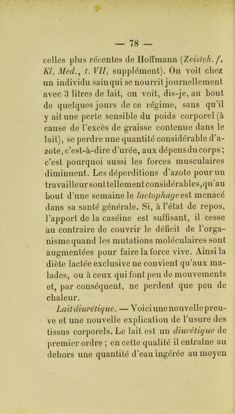 celles plus récentes cle Hoffmann (Zeistch.f. Kl. Med., t. VII, supplément). On voit chez un individu sain qui se nourrit journellement avec 3 litres de lait, on voit, dis-je, au bout de quelques jours de ce régime, sans qu'il y ait une perte sensible du poids corporel (à cause de l’excès de graisse contenue dans le lait), se perdre une quantité considérable d’a- zote, c’est-à-dire d’urée, aux dépens du corps ; c’est pourquoi aussi les forces musculaires diminuent. Les déperditions d’azote pour un travailleur sont tellement considérables,qu’au bout d’une semaine le lactophageest menacé dans sa santé générale. Si, à l’état de repos, l’apport de la caséine est suffisant, il cesse au contraire de couvrir le déficit de l’orga- nisme quand les mutations moléculaires sont augmentées pour faire la force vive. Ainsi la diète lactée exclusive ne convient qu’aux ma- lades, ou à ceux qui font peu de mouvements et, par conséquent, ne perdent que peu de chaleur. Lait diurétique. — Voici unenouvellepreu- ve et une nouvelle explication de l’usure des tissus corporels. Le lait est un diurétique de premier ordre ; en cette qualité il entraîne au dehors une quantité d’eau ingérée au moyen